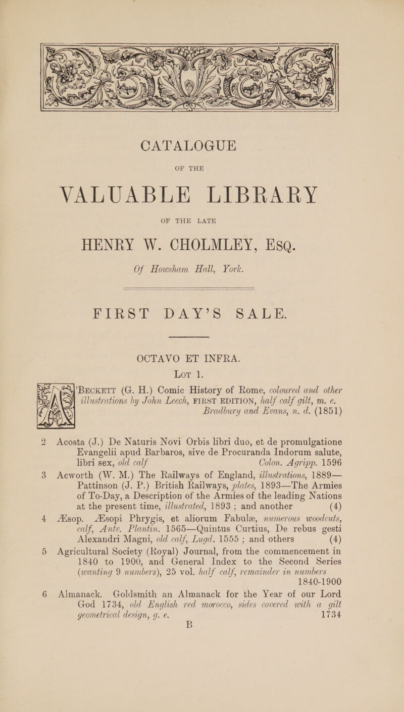   CATALOGUE OF THE VALUABLE LIBRARY OF THE LATE HENRY W. CHOLMLEY, Esq. Of Howsham Hall, York.   Pre op AY SS Aba OCTAVO ET INFRA. Lor 1. | illustrations by John Leech, FIRST EDITION, half calf gilt, m. e. Bradbury and Evans, n. d. (1851) Acosta (J.) De Naturis Novi Orbis libri duo, et de promulgatione Evangelii apud Barbaros, sive de Procuranda Indorum salute, libri sex, old calf Colon. Agripp. 1596 Acworth (W. M.) The Railways of England, dlustrations, 1889— Pattinson (J. P.) British Railways, plates, 1893—The Armies of To-Day, a Description of the Armies of the leading Nations at the present time, illustrated, 1893 ; and another (4) ZEsop. Alsopi Phrygis, et aliorum Fabule, numerous woodcuts, calf, Antv. Plantin. 1565—Quintus Curtius, De rebus gesti Alexandri Magni, old calf, Lwgd. 1555 ; and others (4) Agricultural Society (Royal) Journal, from the commencement in 1840 to 1900, and General Index to the Second Series (wanting 9 numbers), 25 vol. half calf, remainder in numbers 1840-1900 Almanack. Goldsmith an Almanack for the Year of our Lord God 1734, old English red morocco, sides covered with a gilt geometrical design, g. €. 1734