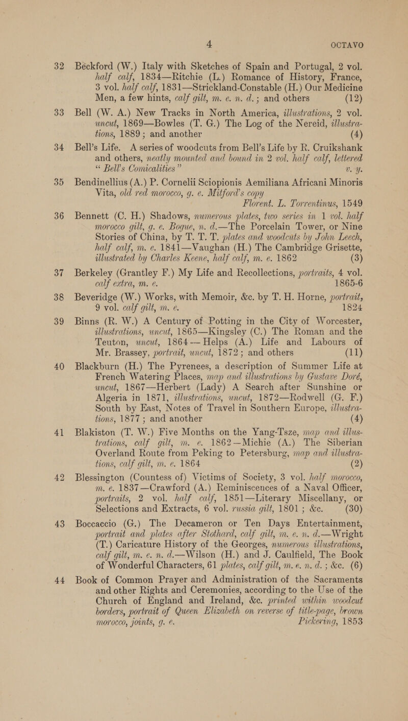 32 33 34 35 36 37 38 39 40 4] 43 44 4 OCTAVO Béckford (W.) Italy with Sketches of Spain and Portugal, 2 vol. half calf, 1834—Ritchie (L.) Romance of History, France, 3 vol. half calf, 1831—Strickland-Constable (H.) Our Medicine Men, a few hints, calf gilt, m. ¢. n. d.; and others (12) Bell (W. A.) New Tracks in North America, illustrations, 2 vol. uncut, 1869—Bowles (T. G.) The Log of the Nereid, ¢lustra- tions, 1889; and another (4) Bell’s Life. A series of woodcuts from Bell’s Life by R. Cruikshank and others, neatly mounted and bound in 2 vol. half calf, lettered “ Bell’s Comacalities” Vv. Y. Bendinellius (A.) P. Cornelii Sciopionis Aemiliana Africani Minoris Vita, old red morocco, g. e. Mitford's copy Florent. L. Torrentinus, 1549 Bennett (C. H.) Shadows, nwmerous plates, two series in 1 vol. half morocco gilt, g. e. Bogue, n. d.—The Porcelain Tower, or Nine Stories of China, by T. T. T. plates and woodcuts by John Leech, half calf, m. e. 1841—Vaughan (H.) The Cambridge Grisette, ulustrated by Charles Keene, half calf, m. e. 1862 3 Berkeley (Grantley F.) My Life and Recollections, portraits, 4 vol. calf extra, Mm. @. 1865-6 Beveridge (W.) Works, with Memoir, &amp;c. by T. H. Horne, portrait, 9 vol. calf gilt, m. e. 1824 Binns (R. W.) A Century of Potting in the City of Worcester, illustrations, uncut, 1865—Kingsley (C.) The Roman and the Teuton, wncut, 1864--Helps (A.) Life and Labours of Mr. Brassey, portrait, uncut, 1872; and others (11)   Blackburn (H.) The Pyrenees, a description of Summer Life at French Watering Places, map and illustrations by Gustave Doré, uncut, 1867—Herbert (Lady) A Search after Sunshine or Algeria in 1871, illustrations, uncut, 1872—Rodwell (G. F.) South by East, Notes of Travel in Southern Europe, zJlustra- tions, 1877 ; and another (4) Blakiston (T. W.) Five Months on the Yang-Tsze, map and «llus- trations, calf gilt, m. e. 1862—Michie (A.) The Siberian Overland Route from Peking to Petersburg, map and tllustra- tions, calf gilt, m. e. 1864 (2) Blessington (Countess of) Victims of Society, 3 vol. half morocco, m. é@. 18837 —Crawford (A.) Reminiscences of a Naval Officer, portraits, 2 vol. half calf, 1851—Literary Miscellany, or Selections and Extracts, 6 vol. russea gilt, 1801 ; &amp;e. (30) Boccaccio (G.) The Decameron or Ten Days Entertainment, portrat and plates after Stothard, calf gilt, m. e. n. d.—Wright (T.) Caricature History of the Georges, numerous illustrations, calf gilt, m. e. n. d.—Wilson (H.) and J. Caulfield, The Book of Wonderful Characters, 61 plates, calf gilt, m.e. n.d. ; &amp;e. (6) Book of Common Prayer and Administration of the Sacraments and other Rights and Ceremonies, according to the Use of the Church of England and Ireland, &amp;¢. printed within woodcut borders, portrait of Queen Elizabeth on reverse of title-page, brown morocco, joints, g. é. Pickering, 1853