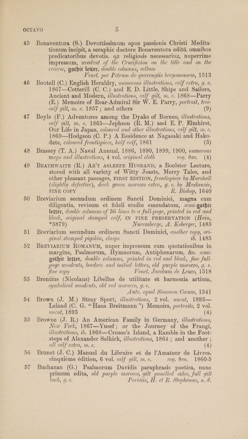 46 47 48 49 50 51 53 54 55 tionum incipit, a seraphic doctore Bonaventura editi. omnibus predicatoribus devotis. qz religiosis necessariuz, nuperrime impressum, woodcut of the Crucifixion on the title and on the reverse, gothte letter, dowble columns, vellum Venet. per Petrum de quarengus bergomensem, 1513 Boutell (C.) English Heraldry, nwmerous illustrations, calf extra, 9. e. 1867—Cotterill (C. C.) and E. D. Little, Ships and Sailors, Ancient and Modern, illustrations, calf gilt, m. e. 1868—Parry (E.) Memoirs of Rear-Admiral Sir W. E. Parry, portrait, tree- calf gilt, m. e. 1857 ; and others (9) Boyle (F.) Adventures among the Dyaks of Borneo, dlustrations, calf gilt, m. e. 1865—Jephson (R. M.) and E. P. Elmhirst, Our Life in Japan, colowred and other illustrations, calf gilt, m. e. 1869—Hodgson (C. P.) A Residence at Nagasaki and Hako- date, coloured frontispiece, half calf, 1861 (3) Brassey (T. A.) Naval Annual, 1886, 1890, 1899, 1900, numerous maps and tlustrations, 4 vol. original cloth roy. 8vo. (4) BRATHWAITE (R.) AR’T ASLEEPE HUSBAND, a Boulster Lecture, stored with all variety of Witty Jeasts, Merry Tales, and other pleasant passages, FIRST EDITION, frontisjece by Marshall (slightly defective), dark green morocco extra, g. e. by Mackenzie, FINE COPY ft. Bishop, 1640 Breviarium secundum ordinem Sancti Dominici, magna cum diligentia, revisum et fideli studio emendatum, semi-gothtc letter, double columns of 36 lines to a full-page, printed in red and black, original stamped calf, IN FINE PRESERVATION (Hain, *3879) Nuremberge, A. Koberger, 1485 Breviarium secundum ordinem Sancti Dominici, another copy, ori- ginal stamped pigskin, clasps ab. 1485 BREVIARIUM ROMANUM, nuper impressum cum quotationibus in margine, Psalmorum, Hymnorum, Antiphonarum, &amp;c. sem- gothic letter, double columns, printed in red and black, fine full- page woodcuts, borders and imitial letters, old purple morocco, g. é. Jine copy Venet. Jacobum de Leuco, 1518 Brontius (Nicolaus) Libellus de utilitate et harmonia artium, symbolical woodcuts, old red morocco, g. e. Ant. apud Simonen Cocum, 1541 Brown (J. M.) Stray Sport, ¢lustrations, 2 vol. wncut, 1893— Leland (C. G. “Hans Breitmann ”) Memoirs, yortraits, 2 vol. uncut, 1893 (4) Browne (J. R.) An American Family in Germany, dllustrations, New York, 1867—Yusef; or the Journey of the Frangi, illustrations, 1b. 1868—Crusoe’s Island, a Ramble in the Foot- steps of Alexander Selkirk, illustrations, 1864 ; and another ; all calf extra, m. e. (4) Brunet (J. C.) Manuel du Libraire et de Amateur de Livres, cinquieme édition, 6 vol. calf gilt, m. e. roy. 8vo. 1860-5 Buchanan (G.) Psalmorum Davidis paraphrasis poetica, nunc primum edita, old purple morocco, gilt panelled sides, full gilt back, g. @. Parisus, H. et R. Stephanus, n. d.