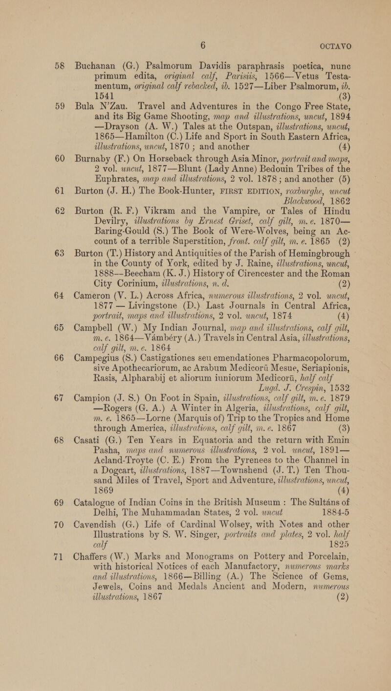 58 59 60 61 62 63 64 65 66 67 68 69 70 71 6 OCTAVO Buchanan (G.) Psalmorum Davidis paraphrasis poetica, nunc primum edita, orginal calf, Parisiis, 1566—Vetus Testa- mentum, orginal calf rebacked, 1b. 1527—Liber Psalmorum, 7b. 1541 (3) Bula N’Zau. Travel and Adventures in the Congo Free State, and its Big Game Shooting, map and illustrations, wncut, 1894 —Drayson (A. W.) Tales at the Outspan, illustrations, wncut, 1865—Hamilton (C.) Life and Sport in South Eastern Africa, illustrations, wncut, 1870 ; and another (4) Burnaby (F.) On Horseback through Asia Minor, portrait and maps, 2 vol. wncut, 1877—Blunt (Lady Anne) Bedouin Tribes of the Euphrates, map and illustrations, 2 vol. 1878 ; and another (5) Burton (J. H.) The Book-Hunter, FIRST EDITION, roxburghe, uncut Blackwood, 1862 Burton (R. F.) Vikram and the Vampire, or Tales of Hindu Devilry, ilustrations by Ernest Griset, calf gilt, m.e. 1870— Baring-Gould (8.) The Book of Were-Wolves, being an Ac- count of a terrible Superstition, front. calf gilt, m.e. 1865 (2) Burton (T.) History and Antiquities of the Parish of Hemingbrough © in the County of York, edited by J. Raine, dllustrations, uncut, 1888—Beecham (K. J.) History of Cirencester and the Roman City Corinium, dlustrations, n. d. (2) Cameron (V. L.) Across Africa, numerous illustrations, 2 vol. uncut, 1877 — Livingstone (D.) Last Journals in Central Africa, portrait, maps and illustrations, 2 vol. uncut, 1874 (4) Campbell (W.) My Indian Journal, map and illustrations, calf gilt, m.e. 1864—Vambéry (A.) Travels in Central Asia, illustrations, calf gilt, m. e. 1864 Campegius (S.) Castigationes seu emendationes Pharmacopolorum, sive Apothecariorum, ac Arabum Medicort Mesue, Seriapionis, Rasis, Alpharabij et aliorum iuniorum Medicori, half calf Lugd. J. Crespin, 1532 Campion (J. 8.) On Foot in Spain, ¢llustrations, calf gilt, m. e. 1879 —Rogers (G. A.) A Winter in Algeria, illustrations, calf gilt, m. € 1865—Lorne (Marquis of) Trip to the Tropics and Home through America, zJlustrations, calf gilt, m.e. 1867 (3) Casati (G.) Ten Years in Equatoria and the return with Emin Pasha, maps and numerous illustrations, 2 vol. wneut, 1891— Acland-Troyte (C. E.) From the Pyrenees to the Channel in a Dogcart, illustrations, 1887—Townshend (J. T.) Ten Thou- sand Miles of Travel, Sport and Adventure, zllustrations, uncut, 1869 (4) Catalogue of Indian Coins in the British Museum: The Sultans of Delhi, The Muhammadan States, 2 vol. wncut 1884-5 Cavendish (G.) Life of Cardinal Wolsey, with Notes and other Illustrations by S. W. Singer, portraits and plates, 2 vol. half calf 1825 Chaffers (W.) Marks and Monograms on Pottery and Porcelain, with historical Notices of each Manufactory, numerous marks and illustrations, 1866—Billing (A.) The Science of Gems, Jewels, Coins and Medals Ancient and Modern, numerous illustrations, 1867 (2)