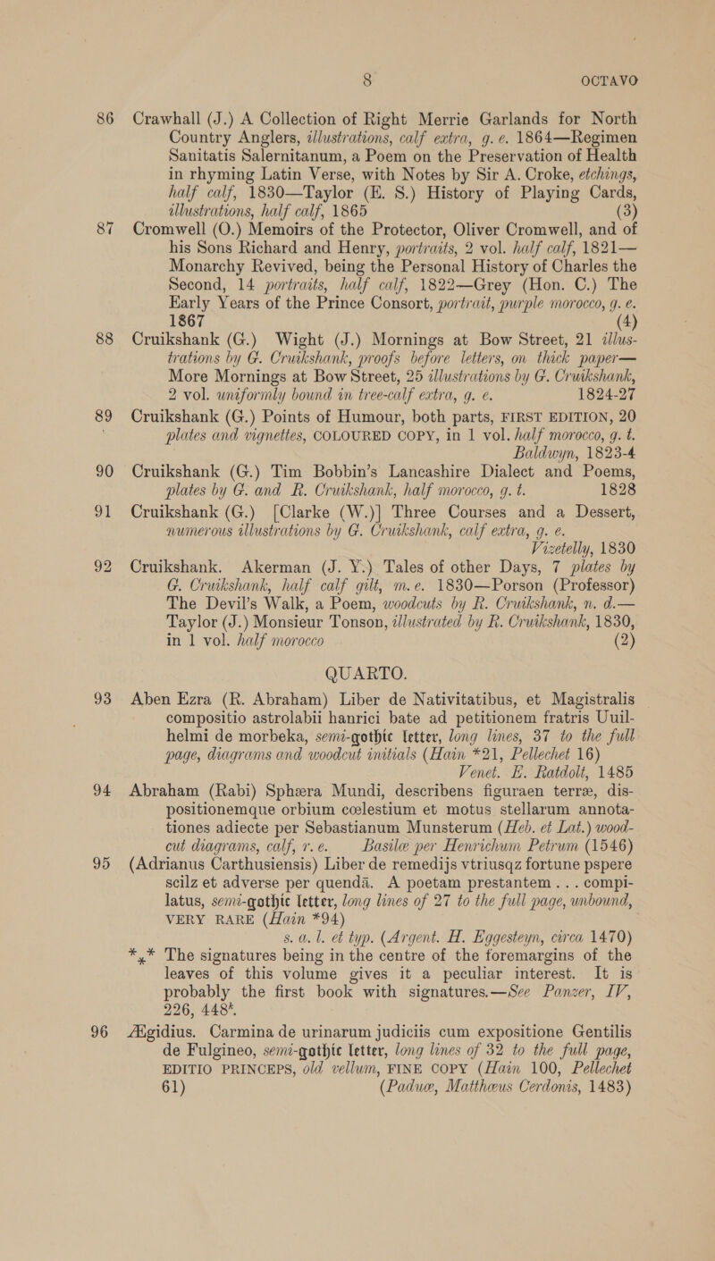 86 87 88 89 90 ol 92 93 94 95 96 8 OCTAVO Crawhall (J.) A Collection of Right Merrie Garlands for North Country Anglers, dJlustrations, calf extra, g. e. 1864—Regimen Sanitatis Salernitanum, a Poem on the Preservation of Health in rhyming Latin Verse, with Notes by Sir A. Croke, etchings, half calf, 1830—Taylor (E. 8.) History of Playing Cards, illustrations, half calf, 1865 (3) Cromwell (O.) Memoirs of the Protector, Oliver Cromwell, and of his Sons Richard and Henry, portraits, 2 vol. half calf, 1821— Monarchy Revived, being the Personal History of Charles the Second, 14 portraits, half calf, 1822—Grey (Hon. C.) The Early Years of the Prince Consort, portrait, purple morocco, 9. é. 1867 4 Cruikshank (G.) Wight (J.) Mornings at Bow Street, 21 illus- trations by G. Cruikshank, proofs before letters, on thick paper— More Mornings at Bow Street, 25 illustrations by G@. Cruikshank, 2 vol. wuformly bound in tree-calf extra, qg. ¢. 1824-27 Cruikshank (G.) Points of Humour, both parts, FIRST EDITION, 20 plates and vignettes, COLOURED COPY, in | vol. half morocco, g. t. Baldwyn, 1823-4 Cruikshank (G.) Tim Bobbin’s Lancashire Dialect and Poems, plates by G. and R. Cruikshank, half morocco, g. t. 1828 Cruikshank (G.) [Clarke (W.)] Three Courses and a Dessert, numerous Ulustrations by G. Cruikshank, calf extra, g. e. Vizetelly, 1830 Cruikshank. Akerman (J. Y.) Tales of other Days, 7 plates by G. Cruikshank, half calf gilt, m.e. 1830—Porson (Professor) The Devil’s Walk, a Poem, woodcuts by R. Cruikshank, n. d.— Taylor (J. ) Monsieur Tonson, lustrated by R. Cruikshank, 1830, in 1 vol. half morocco (2) QUARTO. Aben Ezra (R. Abraham) Liber de Nativitatibus, et Magistralis — compositio astrolabii hanrici bate ad petitionem fratris Uuil- helmi de morbeka, semi-gothte letter, long lines, 37 to the full page, diagrams and woodcut initials (Hain *21, Pellechet 16) Venet. EL. Ratdolt, 1485 Abraham (Rabi) Sphera Mundi, describens figuraen terre, dis- positionemque orbium ceelestium et motus stellarum annota- tiones adiecte per Sebastianum Munsterum (Heb. et Lat.) wood- cut diagrams, calf, 7r.e. Basile per Henrichum Petrum (1546) (Adrianus Carthusiensis) Liber de remedijs vtriusqz fortune pspere scilz et adverse per quenda. A poetam prestantem... compi- latus, semi-gothic letter, Jong lines of 27 to the full page, unbound, VERY RARE (Hain *94) s. a. 1. et typ. (Argent. H. Eggesteyn, circa 1470) *,* The signatures being in the centre of the foremargins of the leaves of this volume gives it a peculiar interest. It is probably the first book with signatures.—See Panzer, IV, 226, 448%. Aigidius. Carmina de urinarum judiciis cum expositione Gentilis de Fulgineo, semi-gathte letter, long lines of 32 to the full page, EDITIO PRINCEPS, old vellum, FINE COPY (Hain 100, Pellechet 61) (Padue, Mattheus Cerdonis, 1483)