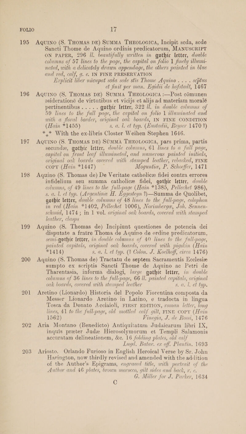 195 196 197 198 199 200 201 203 AQutno (S. THOMAS DE) SUMMA THEOLOGICA, Incipit scda, sede © Sancti Thome de Aquino ordinis predicatorum, MANUSCRIPT ON PAPER, 296 Il. beautifully written in gothic letter, double columns of 57 lines to the page, the capital on folio 1 finely alluim- nated, with a delicately drawn appendage, the others painted in blue and red, calf, g. ¢. IN FINE PRESERVATION Huplicit liber niicupat scda sede stis Thome Aquino... . scptus et finit per man. Egidi de hofstadt, 1467 AQUINO (S. THOMAS DE) SuMMA THEOLOGICA :—Post cOmunen osiderationé de virtutibus et vicijs et alijs ad materiam moralé pertinentibus..... gothic Teter, 322 Ul. in double columns of 59 lines to the full page, the capital on folio 1 wWluminated and with a floral border, original oak boards, IN FINE CONDITION (Hain *1455) s. a. l. et typ. (Hustadu, Reyser 1470 2) * * With the ex-libris Closter Weihen Stephen 1646. Aquino (S. THOMAS DE) SUMMA THEOLOGICA, pars prima, partis secundx, gothic etter, double columns, 61 lines to a full page, capital on front leaf illuminated, and numerous painted initials, original oak boards covered uith stamped leather, rebacked, FINE copy (Hain *1447) Moguntie, P. Schoeffer, 1471 Aquino (S, Thomas de) De Veritate catholice fidei contra errores infidelium seu summa catholice fidei, gothte letter, double columns, of 49 lines to the full-page (Hain *1385, Pellechet 986), s. a. lL. et typ. (Argentine H. Eggesteyn t)—Summa de Quolibet, gothic letter, double columns of 48 lines to the full-page, colophon m red (Han *1402, Pellechet 1006), Norimberge, Joh. Sennen- schind, 1474 ; in 1 vol. original oak boards, covered with stamped leather, clasps Aquino (S. Thomas de) Incipiunt questiones de potencia dei disputate a fratre Thoma de Aquino de ordine predicatorum, sem-gothte letter, a double columns of 40 lines to the full-page, parnted capitals, original oak boards, covered with pigskin (Hain *1414) s. a. l. et typ. (% Colon. J. Koelhoff, circa 1476) Aquino (S. Thomas de) Tractatu de septem Sacramentis Hcclesize sumpto ex scriptis Sancti Thome de Aquino ac Petri de Tharentasia, informa dialogi, large gothte letter, a double columns of 36 lines to the full-page, 66 Il. painted camtals, original oak boards, covered with stamped leather s. a. l. et typ. Aretino (Lionardo) Historia del Popolo Fiorentina composta da Messer Lionardo Aretino in Latino, e tradocta in lingua Tosca da Donato Acciaioli, FIRST EDITION, roman letter, long lines, 41 to the full-page, old mottled calf gilt, FINE Copy (Hain 1562) Vinequa, J. de Rossi, 1476 Aria Montano (Benedicto) Antiquitatum Judaicarum libri IX, inquis preter Jude Hierosolymorum et Templi Salamonis accuratam delineationem, &c. 16 folding plates, old calf Lugd. Batav. ex off. Plantin. 1693 Ariosto. Orlando Furioso in English Heroical Verse by Sr. John Harington, now thirdly revised and amended with the addition of the Author’s Epigrams, engraved title, with portrait of the Author and 46 plates, brown morocco, gilt sides and back, r. e. G. Miller for J. Parker, 1634