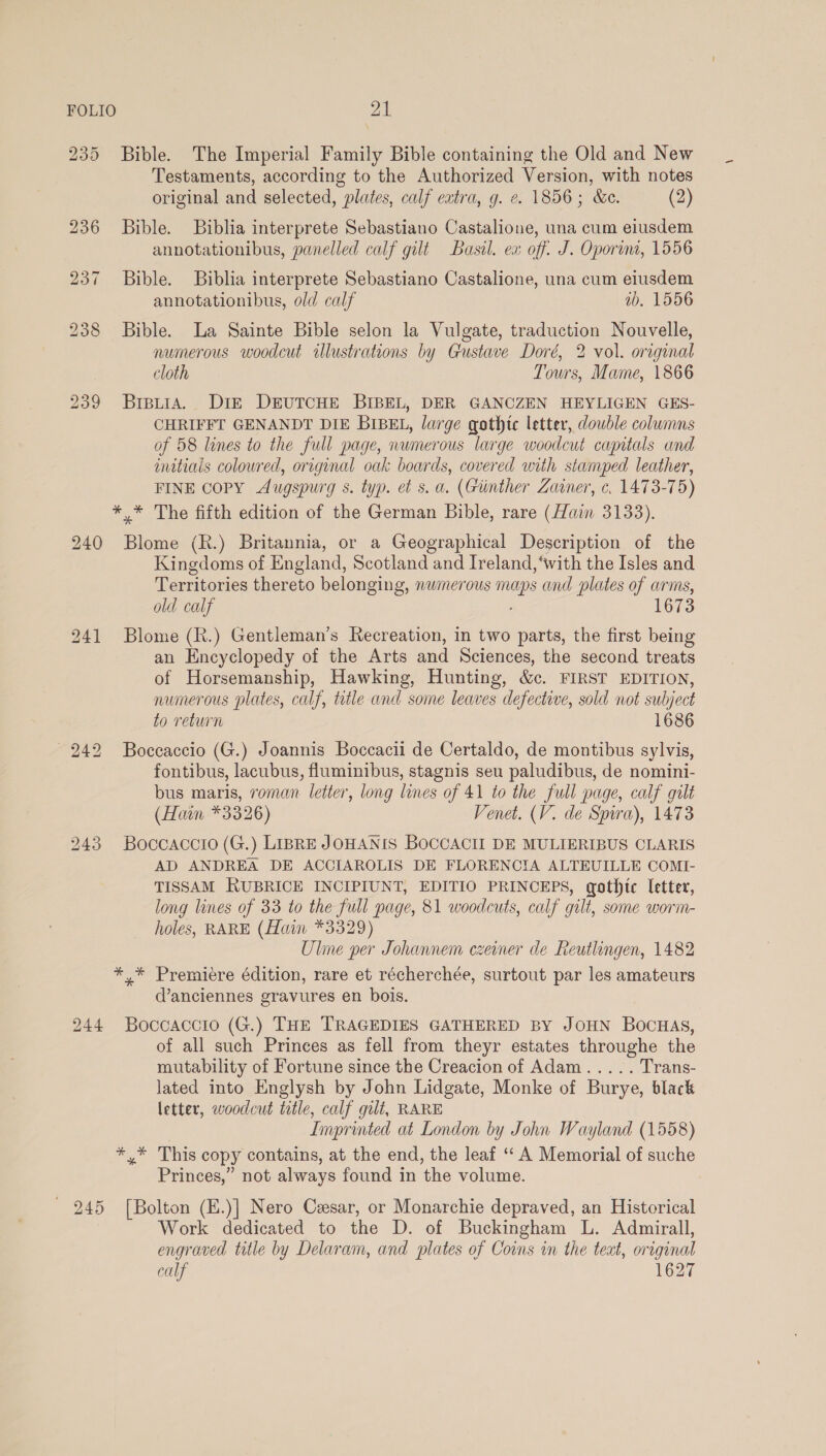 Bible. The Imperial Family Bible containing the Old and New Testaments, according to the Authorized Version, with notes original and selected, plates, calf eatra, g. ¢. 1856; &amp;e. (2) Bible. Biblia interprete Sebastiano Castalione, una cum eiusdem annotationibus, panelled calf gilt Basil. ex off. J. Oporuni, 1556 Bible. Biblia interprete Sebastiano Castalione, una cum eiusdem annotationibus, old calf ib, 1556 Bible. La Sainte Bible selon la Vulgate, traduction Nouvelle, numerous woodcut lustrations by Gustave Doré, 2 vol. original cloth Tours, Mame, 1866 BipLiA. DIE DEUTCHE BIBEL, DER GANCZEN HEYLIGEN GES- CHRIFFT GENANDT DIE BIBEL, large gothic letter, double columns of 58 lines to the full page, numerous large woodcut capitals and initials coloured, original oak boards, covered with stamped leather, FINE COPY Augspurg s. typ. et s. a. (Giinther Zaier, ¢. 1473-75) 240 Blome (R.) Britannia, or a Geographical Description of the Kingdoms of England, Scotland and Ireland, ‘with the Isles and Territories thereto belonging, numerous maps and plates of arms, old calf 1673 Blome (R.) Gentleman’s Recreation, in two parts, the first being an Encyclopedy of the Arts and Sciences, the second treats of Horsemanship, Hawking, Hunting, &amp;c. FIRST EDITION, numerous plates, calf, title and some leaves defective, sold not subject to return 1686 Boccaccio (G.) Joannis Boccacii de Certaldo, de montibus sylvis, fontibus, lacubus, fluminibus, stagnis seu paludibus, de nomini- bus maris, roman letter, long lines of 41 to the full page, calf gilt (Haim *3326) Venet. (V. de Spira), 1473 Boccaccio (G.) LIBRE JOHANIS BOCCACII DE MULIERIBUS CLARIS AD ANDREA DE ACCIAROLIS DE FLORENCIA ALTEUILLE COMI- TISSAM RUBRICE INCIPIUNT, EDITIO PRINCEPS, gothic etter, long lines of 33 to the full page, 81 woodcuts, calf gilt, some worm- holes, RARE (Hain *3329) Ule per Johannem czeiner de Reutlingen, 1482 d’anciennes gravures en bois. Boccaccio (G.) THE TRAGEDIES GATHERED BY JOHN BOocHaAs, of all such Princes as fell from theyr estates throughe the mutability of Fortune since the Creacion of Adam..... Trans- lated into Englysh by John Lidgate, Monke of Burye, black letter, woodcut title, calf gilt, RARE Imprinted at London by John Wayland (1558) Princes,” not always found in the volume. [Bolton (E.)] Nero Cesar, or Monarchie depraved, an Historical Work dedicated to the D. of Buckingham L. Admirall, engraved title by Delaram, and plates of Coins in the teat, original calf 1627