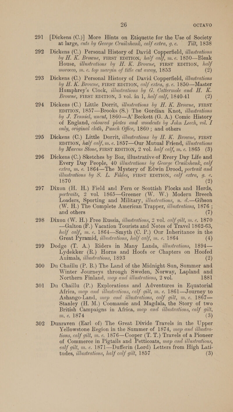 291 292 293 294 295 296 297 298 299 300 301 302 26 OCTAVO [Dickens (C.)] More Hints on Etiquette for the Use of Society at large, cuts by George Cruikshank, calf extra, g.e. Tilt, 1838 Dickens (C.) Personal History of David Copperfield, cJlustrations by H. K. Browne, FIRST EDITION, half calf, m.e. 1850—Bleak House, illustrations ay eI, Browne, FIRST EDITION, half morocco, m. é. top margin of title cut away, 1853 (2) Dickens (C.) Personal History of David Copperfield, dlustrations by H. K. Browne, FIRST EDITION, calf extra, g. e. 1850—Master Humphrey’s Clock, illustrations by G. Cattermole and H. K. Browne, FIRST EDITION, 3 vol. in 1, half calf, 1840-41 (2) Dickens (C.) Little Dorrit, dlustrations by H. K. Browne, FIRST EDITION, 1857—Brooks (S.) The Gordian Knot, dJlustrations by J. Tenniel, uncut, 1860—A’ Beckett (G. A.) Comic History of England, coloured plates and woodcuts by John Leech, vol. I only, original cloth, Punch Office, 1860 ; and others Dickens (C.) Little Dorrit, llustrations by H. K. Browne, FIRST EDITION, half calf, m. e. 1857—Our Mutual Friend, élustrations by Marcus Stone, FIRST EDITION, 2 vol. half calf, m. ¢. 1865 (3) Dickens (C.) Sketches by Boz, illustrative of Every Day Life and Every Day People, 40 illustrations by George Cruikshank, calf extra, m. &amp; 1864—The Mystery of Edwin Drood, portrait and illustrations by S. L. Fildes, FIRST EDITION, calf eatra, g. @. 1870 (2) Dixon (H. H.) Field and Fern or Scottish Flocks and Herds, portraits, 2 vol. 1865—Greener (W. W.) Modern Breech Loaders, Sporting and Military, ¢llustrations, n. d.—Gibson (W. H.) The Complete American Trapper, illustrations, 1876 ; and others (7) Dixon (W. H.) Free Russia, dllustrations, 2 vol. calf gilt, m. e. 1870 —Galton (F.) Vacation Tourists and Notes of Travel 1862-63, half calf, m. e¢. 1864—Smyth (C. P.) Our Inheritance in the Great Pyramid, zJlustrations, half calf, m. e. 1864 (4) Dodge (T. A.) Riders in Many Lands, illustrations, 1894— Lydekker (R.) Horns and Hoofs or peepiers on Hoofed Animals, adlustrations, 1893 (2) Du Chaillu (P. B.) The Land of the Midnight Sun, Summer and Winter Journeys through Sweden, Norway, Lapland and Northern Finland, map and illustrations, 2 vol. 1881 Du Chaillu (P.) Explorations and Adventures in Equatorial Africa, map and illustrations, calf gut, m. e. 1861—Journey to Ashango-Land, map and illustrations, calf gilt, m. e. 1867— Stanley (H. M.) Coomassie and Magdala, the Story of two British Campaigns in Africa, map and illustrations, calf gilt, m, € 1874 (3) Dunraven (Earl of) The Great Divide Travels in the Upper Yellowstone Region in the Summer of 1874, map and illustra- tions, calf gilt, m. e. 1876—Cooper (T. T.) Travels of a Pioneer of Commerce in Pigtails and Petticoats, map and illustrations, calf gilt, m. e. 1871—Dufferin (Lord) Letters from High Lati- tudes, illustrations, half calf gilt, 1857 (3)