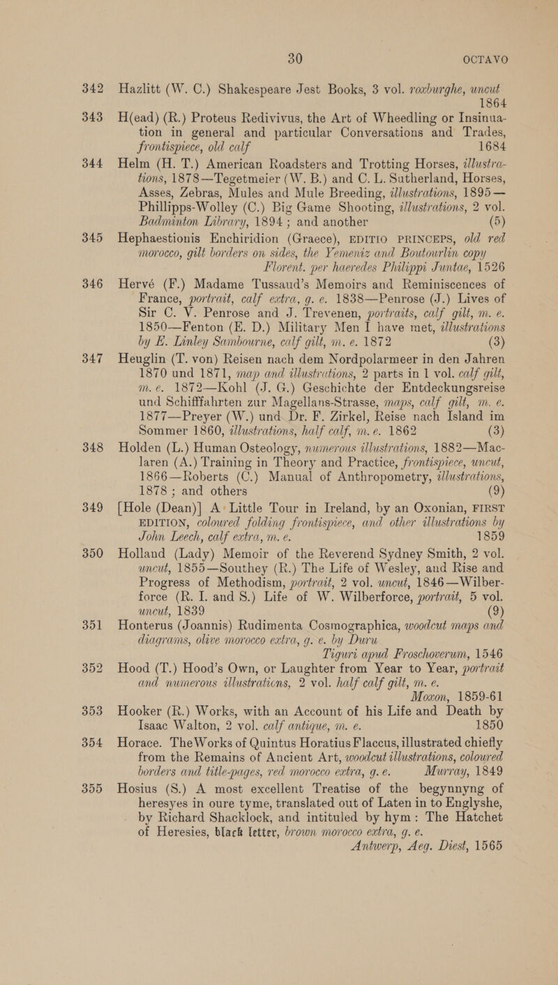 342 343 344 345 346 347 348 d49 350 30 | OCTAVO Hazlitt (W. C.) Shakespeare Jest Books, 3 vol. roxburghe, wncut 1864 H(ead) (R.) Proteus Redivivus, the Art of Wheedling or Insinua- tion in general and particular Conversations and Trades, frontispiece, old calf 1684 Helm (H. T.) American Roadsters and Trotting Horses, 2Jlustra- tions, 1878-—Tegetmeier (W. B.) and C. L. Sutherland, Horses, Asses, Zebras, Mules and Mule Breeding, ¢llustrations, 1895 — Phillipps-Wolley (C.) Big Game Shooting, illustrations, 2 vol. Badnunton Library, 1894 ; and another (5) Hephaestionis Enchiridion (Graece), EDITIO PRINCEPS, old red morocco, gilt borders on sides, the Yemeniz and Boutowrlin copy Florent. per haeredes Philippi Juntae, 1526 Hervé (F.) Madame Tussaud’s Memoirs and Reminiscences of France, portrait, calf extra, g. ¢. 1838—Penrose (J.) Lives of Sir C. V. Penrose and J. Trevenen, portraits, calf gilt, m. e. 1850—Fenton (E. D.) Military Men I have met, illustrations by LE. Linley Sambourne, calf gilt, m. e. 1872 (3) Heuglin (T. von) Reisen nach dem Nordpolarmeer in den Jahren 1870 und 1871, map and illustrations, 2 parts in 1 vol. calf gilt, m.e. 1872—Kohl (J. G.) Geschichte der Entdeckungsreise und Schifffahrten zur Magellans-Strasse, maps, calf gilt, m. e. 1877—Preyer (W.) und. Dr. F. Zirkel, Reise nach Island im Sommer 1860, illustrations, half calf, m.e. 1862 (3) Holden (L.) Human Osteology, nwinerous illustrations, 1882—Mac- Jaren (A.) Training in Theory and Practice, frontispiece, uncut, 1866—Roberts (C.) Manual of Anthropometry, z£lustrations, 1878 ; and others (9) [Hole (Dean)] A+ Little Tour in Ireland, by an Oxonian, FIRST EDITION, colowred folding frontispiece, and other illustrations by John Leech, calf extra, m. e. 1859 Holland (Lady) Memoir of the Reverend Sydney Smith, 2 vol. uncut, 1855—Southey (R.) The Life of Wesley, and Rise and Progress of Methodism, portrait, 2 vol. uncut, 1846—Wilber- force (Rh. I. and 8.) Life of W. Wilberforce, portrait, 5 vol. uncut, 1839 (2) Honterus (Joannis) Rudimenta Cosmographica, woodcut maps and diagrams, olive morocco extra, g. e. by Duru Tiguri apud Froschoverum, 1546 Hood (T.) Hood’s Own, or Laughter from Year to Year, portrait and numerous illustrations, 2 vol. half calf gilt, m. e. Moxon, 1859-61 Hooker (R.) Works, with an Account of his Life and Death by Isaac Walton, 2 vol. calf antique, i. e. 1850 Horace. The Works of Quintus Horatius Flaccus, illustrated chiefly from the Remains of Ancient Art, woodcut illustrations, colowred borders and title-pages, red morocco extra, 9. é. Murray, 1849 Hosius (S.) A most excellent Treatise of the begynnyng of heresyes in oure tyme, translated out of Laten in to Englyshe, by Richard Shacklock, and intituled by hym: The Hatchet of Heresies, black letter, brown morocco extra, g. e. Antwerp, Aeg. Diest, 1565