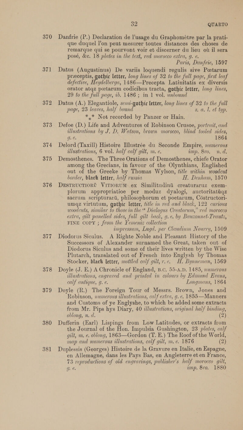 370 371 372 373 374 375 376 377 378 379 380 381 ie QUARTO Danfrie (P.) Declaration de usage du Graphométre par la prati- que duquel l’on peut mesurer toutes distances des choses de remarque qui se pourvont voir et discerner du lieu ou il sera posé, &amp;c. 18 plates in the text, red morocco extra, g. e. Paris, Danfrie, 1597 Datus (Augustinus) De variis loquendi regulis sive Petarum preceptis, gothtc letter, long lines of 32 to the full page, first leaf defective, Heydelberga, 1486—Precepta Latinitatis ex diversis orator atqz poetarum codicibus tracta, gothic letter, long lines, 29 to the full page, 1b. 1486 ; in 1 vol. unbound Datus (A.) Elegantiole, semi-qothtc letter, long lines of 32 to the full page, 23 leaves, half bound s. a. l. et typ. *,* Not recorded by Panzer or Hain. Defoe (D.) Life and Adventures of Robinson Crusoe, portrait, and allustrations by J. D. Watson, brown morocco, blind tooled sides, Ce 1864 Delord (Taxill) Histoire Ilustrée du Seconde Empire, numerous alustrations, 6 vol. half calf gilt, m. e. unp. 8vo. n.d. Demosthenes. The Three Orations of Demosthenes, chiefe Orator among the Grecians, in favour of the Olynthians, Englished out of the Greeke by Thomas Wrylson, title within woodcut border, black letter, half russia H. Denham, 1570 DESTRUCTIORG VITIORUM ex Similitudini creaturaruz exem- plorum appropriatioe per moduz dyalogi, auctoritatiqz sacrum scripturart, philosophorum et poetarum, Costructori- umqz virtutum, gothte letter, tate in red and black, 122 curious woodcuts, similar to those in the “ Dialogus Creatoruwm,” red morocco extra, gilt panelled sides, full gilt back, g.e. by Bauzonnet-Trautz, FINE Copy ; from the Yememz collection empressum, Lugd. per Claudiwm Nourry, 1509 Diodorus Siculus. A Righte Noble and Pleasant History of the Successors of Alexander surnamed the Great, taken out of Diedorus Siculus and some of their lives written by the Wise Plutarch, translated out of French into Englysh by Thomas Stocker, black letter, mottled calf gilt, r.c. H. Bynneman, 1569 Doyle (J. E.) A Chronicle of England, B.c. 55-4.D. 1485, numerous illustrations, engraved and printed in colowrs by Edmund Evans, calf antique, g. e. Longmans, 1864 Doyle (R.) The Foreign Tour of Messrs. Brown, Jones and Robinson, numerous illustrations, calf extra, g. e. 1855—Manners and Customs of ye Englyshe, to which be added some extracts from Mr. Pips hys Diary, 40 clustrations, original half binding, oblong, n. d. (2) Dufferin (Earl) Lispings from Low Latitudes, or extracts from the Journal of the Hon. Impulsia Gushington, 23 plates, calf gilt, m. e. oblong, 1863—Gordon (T. E.) The Roof of the World, map and numerous ilustrations, calf gilt, m.e. 1876 (2) Duplessis (Georges) Histoire de la Gravure en Italie, en Espagne, en Allemagne, dans les Pays Bas, en Angleterre et en France, 73 reproductions of old engravings, publisher's half morocco gilt,