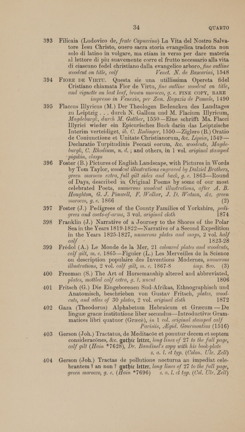 393 394 395 396 397 398 399 400 401 402 403 404 34 QUARTO Filicaia (Ludovico de, frate Capuccino) La Vita del Nostro Salva- tore Iesu Christo, ouero sacra storia evangelica tradotta non solo di latino in volgare, ma etiam in verso per dare materia al lettore di piu suavemente corre el frutto necessario alla vita di ciascuno fedel christiano dalla evangelico arboro, fine outline woodcut on title, calf Venet. N. de Bascarini, 1548 FIORE DE VIRTU. Questa sie una utillissima Opereta fidel Cristiano chiamata Fior de Virtu, fine outline woodcut on tile, and vignette on last leaf, brown morocco, g. ¢. FINE COPY, RARE impresso in Venexta, per Zan. Ragazio de Pomale, 1490 Flaccus Illyricus (M.) Der Theologen Bedencken des Landtages zu Leiptzig ... durch N. Gallum und M. Flacium Ilyricum, Magdeburgk, durch M. Gotther, 1550 —Eine schrifft Ma. Flacci | Illyrict wieder ein Epicurisches Buch darin das Leiptzische Interim verteidiget, 2b. C. Rodinger, 1550—Ziglero (B.) Oratio de Coniunctione et Unitate Christianorum, &amp;c. Lipsiw, 1549— Declaratio Turpitudinis Peccati eorum, &amp;c. woodcuts, Magde- burgk, C. Rhodium, n.d. ; and others, in 1 vol. original stamped “pigskin, clasps Foster (B.) Pictures of English Landscape, with Pictures in Words by Tom Taylor, woodcut illustrations engraved by Dalziel Brothers, green morocco extra, full gilt sides and back, g. e. 1863—Round of Days, described in Original Poems by some of our most celebrated Poets, numerous woodcut illustrations, after A. B. Houghton, G. J. Pinwell, F. Walker, J. D. Watson, de. green morocco, g. €. 1866 (2) Foster (J.) Pedigrees of the County Families of Yorkshire, pedt- grees and coats-of-arms, 3 vol. original cloth 1874 Franklin (J.) Narrative of a Journey to the Shores of the Polar Sea in the Years 1819-1822—Narrative of a Second Expedition in the Years 1825-1827, numerous plates and maps, 2 vol. half calf « 1823-28 Frédol (A.) Le Monde de la Mer, 21 coloured plates and woodcuts, calf gilt, m. e. 1865—Figuier (L.) Les Merveilles de la Science ou description populaire des Inventions Modernes, numerous illustrations, 2 vol. calf gilt, m. e. 1867-8 amp. 8vo. (3) Freeman (S.) The Art of Horsemanship altered and abbreviated, plates, mottled calf extra, g. t. uncut 1806 Fritsch (G.) Die Emgeborenen Sud-Afrikas, Ethnographisch und Anatomisch, beschrieben von Gustav Fritsch, plates, wood- cuts, and atlas of 30 plates, 2 vol. original cloth 1872 Gaza (Theodorus) Alphabetum Hebraicum et Grecum — De linguz grace institutione liber secundus—Introductive Gram- matices libri quatuor (Grace), an 1 vol. original stamped calf Parisus, Aigid. Gourmontius (1516) Gerson (Joh.) Tractatus, de Meditacde et ponutur decem et septem consideracones, &amp;c. gothic letter, long lines of 27 to the full page, calf gilt (Hain *7628), Dr. Bandinel’s copy with his book-plate s. a. l. et typ. (Colon. Ulr. Zell) Gerson (Joh.) Tractas de pollutione nocturna an impediat cele- brantem ? an non? gothte letter, long lines of 27 to the full page,