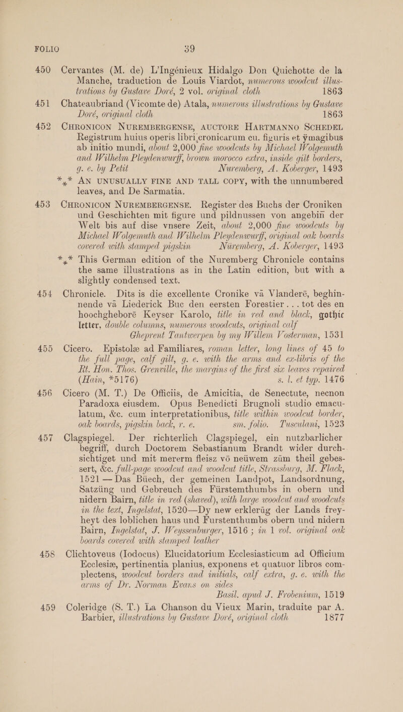 450 Cervantes (M. de) L’Ingénieux Hidalgo Don Quichotte de la Manche, traduction de Louis Viardot, nwmerous woodcut illus- trations by Gustave Doré, 2 vol. oreginal cloth 1863 451 Chateaubriand (Vicomte de) Atala, nwmerous illustrations by Gustave Doré, original cloth 1863 452 CHRONICON NUREMBERGENSE, AUCTORE HARTMANNO SCHEDEL Registrum huius operis libri,cronicarum cu. figuris et ymagibus ab initio mundi, about 2,000 jine woodcuts by Michael Wolgemuth and Wilhelm Pleydenwurff, brown morocco extra, inside gilt borders, g. @. by Petit Nuremberg, A. Koberger, 1493 *,* AN UNUSUALLY FINE AND TALL COPY, with the unnumbered leaves, and De Sarmatia. 453 CHRONICON NUREMBERGENSE. Register des Buchs der Croniken und Geschichten mit figure und pildnussen von angebin der Welt bis auf dise vnsere Zeit, about 2,000 fine woodcuts by Michael Wolgemuth and Wilhelm Pleydenwurff, original oak boards covered with stamped pigskin Nivemberg, A. Koberger, 1493 *,* This German edition of the Nuremberg Chronicle contains the same illustrations as in the Latin edition, but with a slightly condensed text. 454 Chronicle. Dits is die excellente Cronike va Vlanderé, beghin- nende va Liederick Buc den eersten Forestier... tot des en hoochgheboré Keyser Karolo, title in red and black, gothte letter, double columns, numerous woodcuts, orrginal calf Gheprent Tantwerpen by my Willem Vosterman, 1531 455 Cicero. LEpistole ad Familiares, roman letter, long lines of 45 to the full page, calf gilt, g. e. with the arms and ex-libris of the Rt. Hon. Thos. Grenville, the margins of the first six leaves repaired (Hain, *5176) s. l. et typ. 1476 456 Cicero (M. T.) De Officiis, de Amicitia, de Senectute, necnon Paradoxa eiusdem. Opus Benedicti Brugnoli studio emacu- latum, &c. cum interpretationibus, title within woodcut border, oak boards, pigskin back, 7. e. sm. folio. Tusculam, 1523 457 OClagspiegel. Der richterlich Clagspiegel, ein nutzbarlicher begriff, durch Doctorem Sebastianum Brandt wider durch- sichtiget und mit mererm fleisz vd nettwem zim theil gebes- sert, &e. full-page woodcut and woodcut title, Strassburg, M. Flack, 1521 — Das Biiech, der gemeinen Landpot, Landsordnung, Satziing und Gebreuch des Fiirstemthumbs in obern und nidern Bairn, title in red (shaved), with large woodcut and woodcuts un the text, Ingelstat, 1520—Dy new erklerag der Lands frey- heyt des loblichen haus und Furstenthumbs obern und nidern Bairn, Ingelstat, J. Weyssenburger, 1516 ; wm 1 vol. original oak bowrds covered with stamped leather 458 Clichtoveus (Iodocus) Elucidatorium Ecclesiasticum ad Officium Kcclesiz, pertinentia planius, exponens et quatuor libros com- plectens, woodcut borders and wmitials, calf extra, g. é. with the arms of Dr. Norman Evans on sides Basil. apud J. Frobenwm, 1519 459 Coleridge (S. T.) La Chanson du Vieux Marin, traduite par A. Barbier, illustrations by Gustave Doré, original cloth 1877