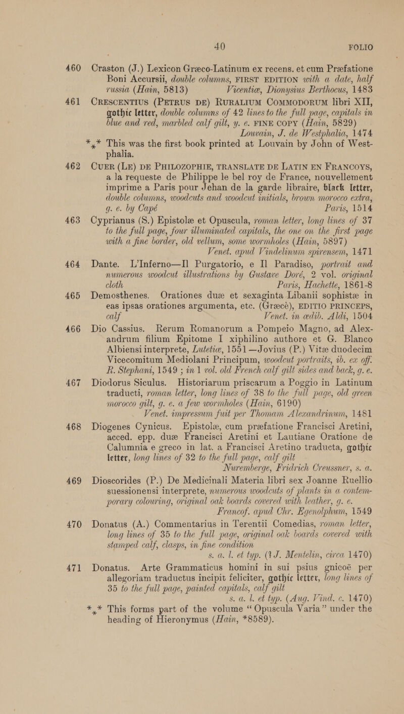 460 461 462 463 464 465 466 467 468 469 470 471 40) FOLIO Craston (J.) Lexicon Greco-Latinum ex recens. et cum Prefatione Boni Accursii, double columns, FIRST EDITION with a date, half russia (Hain, 5813) Vicentie, Dionysius Berthocus, 1483 CRESCENTIUS (PETRUS DE) RuRALIUM Commoporvm libri XII, gothic letter, double columns of 42 lines to the full page, capitals im blue and red, marbled calf gilt, y. ¢. FINE COPY (Hain, 5829) Lown, J. de Westphalia, 1474 phalia. CUER (LE) DE PHILOZOPHIE, TRANSLATE DE LATIN EN FRANCOYS, a la requeste de Philippe le bel roy de France, nouvellement imprime a Paris pour Jehan de la garde libraire, black letter, double columns, woodcuts and woodcut initials, brown morocco extra, g. €. by Capé Paris, 1514 Cyprianus (S.) Epistole et Opuscula, roman letter, long lines of 37 to the full page, four lluminated capitals, the one on the first page with a fine border, old vellum, some wormholes (Hain, 5897) Venet. apud Vindelinum spirensem, 1471 Dante. L’Inferno—I] Purgatorio, e I] Paradiso, portrait and numerous woodcut illustrations by Gustave Doré, 2 vol. original cloth Paris, Hachette, 1861-8 Demosthenes. Orationes duz et sexaginta Libanii sophiste in eas ipsas orationes argumenta, etc. (Greece), EDITIO PRINCEPS, calf Venet. n ceedib. Aldi, 1504 Dio Cassius. Rerum Romanorum a Pompeio Magno, ad Alex- andrum filium Epitome I xiphilino authore et G. Blanco Albiensi interprete, Lutetiw, 1551 —Jovius (P.) Vitee duodecim Vicecomitum Mediolani Principum, woodcut portraits, 1b. ex off: R. Stephani, 1549 ; wn 1 vol. old French calf gilt sides and back, 9g. e. Diodorus Siculus. Historiarum priscarum a Poggio in Latinum traducti, roman letter, long lines of 38 to the full page, old green morocco gilt, g. e. a few wormholes (Hain, 6190) Venet. umpressum fut per Thomam Alexandrinwm, 1481 Diogenes Cynicus. LEpistole, cum prefatione Francisci Aretini, acced. epp. due Francisci Aretini et Lautiane Oratione de Calumnia e greco in lat. a Francisci Aretino traducta, gothtc letter, long lines of 32 to the full page, calf gilt Nuremberge, Fridrich Creussner, s. a. Dioscorides (P.) De Medicinali Materia libri sex Joanne Ruellio suessionensi interprete, numerous woodcuts of plants m a contem- porary colouring, original oak boards covered with leather, g. e. Francof. apud Chr. Egenolphum, 1549 Donatus (A.) Commentarius in Terentii Comedias, roman letter, long lines of 35 to the full page, original oak boards covered unth stamped calf, clasps, in fine condition s. a. l. et typ. (YJ. Mentelin, circa 1470) Donatus. Arte Grammaticus homini in sui psius gnicoé per allegoriam traductus incipit feliciter, gothtc letter, long lines of 35 to the full page, painted capitals, calf gult s. a. l. et typ. (Aug. Vind. c. 1470) ** This forms part of the volume “Opuscula Varia” under the heading of Hieronymus (Hain, *8589).