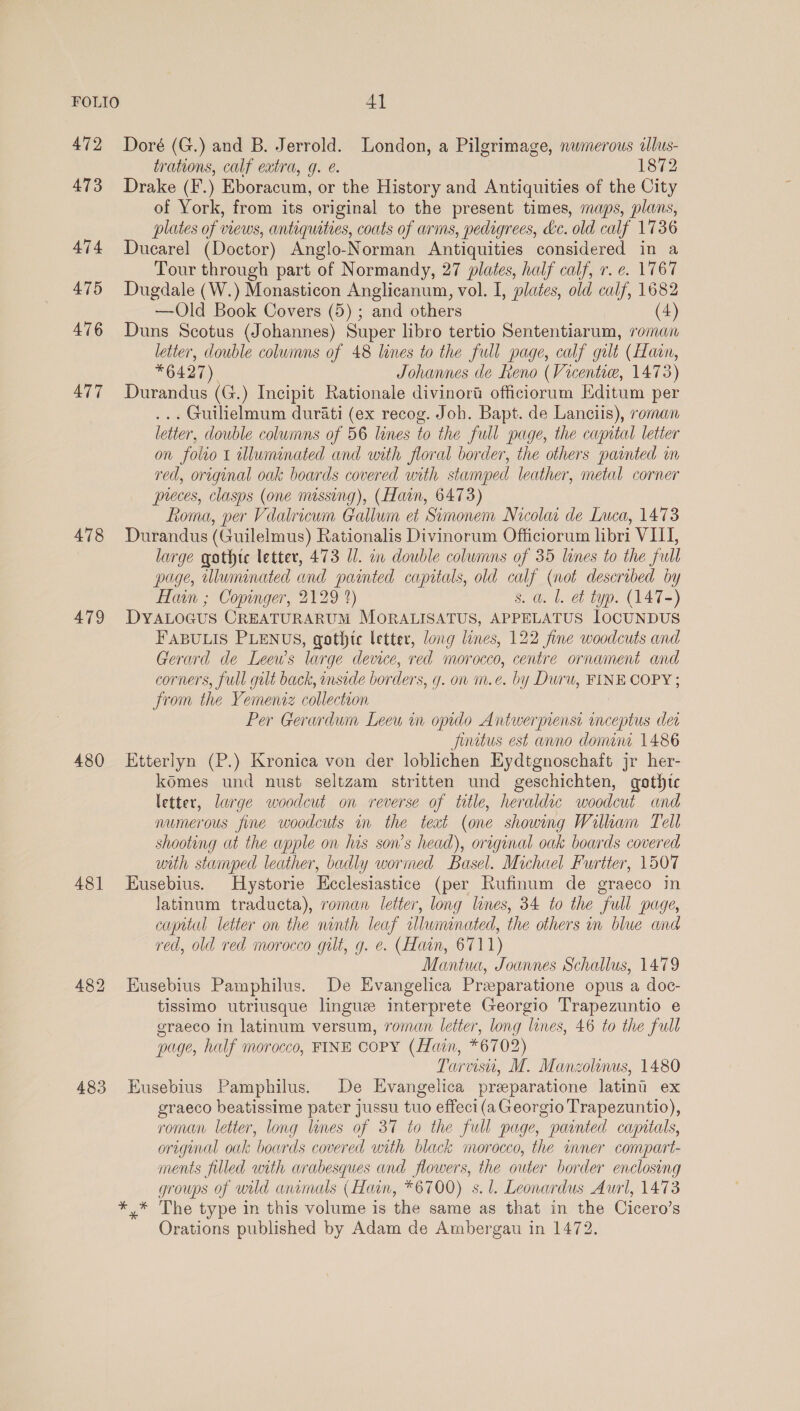 472 473 474 475 476 477 478 479 480 48] 483 Doré (G.) and B. Jerrold. London, a Pilgrimage, nwmerous alus- trations, calf extra, g. e. 1872 Drake (F.) Eboracum, or the History and Antiquities of the City of York, from its original to the present times, maps, plans, plates of views, antiquities, coats of arms, pedigrees, &amp;c. old calf 1736 Ducarel (Doctor) Anglo-Norman Antiquities considered in a Tour through part of Normandy, 27 plates, half calf, r. e. 1767 Dugdale (W.) Monasticon Anglicanum, vol. I, plates, old calf, 1682 —Old Book Covers (5) ; and others (4) Duns Scotus (Johannes) Super libro tertio Sententiarum, roman letter, double columns of 48 lines to the full page, calf galt (Hain, *6427) Johannes de Reno (Vicente, 1473) Durandus (G.) Incipit Rationale divinora officiorum KEditum per ... Guilielmum durati (ex recog. Joh. Bapt. de Lanciis), roman letter, double columns of 56 lines to the full page, the capital letter on folio 1 illuminated and with floral border, the others painted in red, original oak boards covered with stamped leather, metal corner preces, clasps (one massing), (Hain, 6473) Roma, per Vdalricum Gallum et Simonem Nicolaa de Luca, 14°73 Durandus (Guilelmus) Rationalis Divinorum Officiorum libri VIII, large gothic letter, 473 Ul. in double columns of 35 lunes to the full page, tluminated and painted capitals, old calf (not described by Hon ; Copinger, 2129 2) s. a. l. et typ. (147-) DYALOGUS CREATURARUM MORALISATUS, APPELATUS IOCUNDUS FABULIS PLENUS, gothtc letter, long lines, 122 fine woodcuts and Gerard de Leews large device, red morocco, centre ornament and corners, full gult back, side borders, g. on m.e. by Duru, FINE COPY ; from the Yemeniz collection Per Gerardum Leeu in opido Antwerense inceptus der Juritus est anno dome 1486 Etterlyn (P.) Kronica von der loblichen Eydtgnoschaft jr her- komes und nust seltzam stritten und geschichten, gothtc letter, large woodcut on reverse of title, heraldic woodcut and numerous fine woodcuts in the text (one showing Wilkam Tell shooting at the apple on lus son’s head), original oak boards covered with stumped leather, badly wormed Basel. Michael Furtter, 1507 Eusebius. Hystorie Ecclesiastice (per Rufinum de graeco in latinum traducta), roman letter, long lines, 34 to the full page, capital letter on the ninth leaf wUluninated, the others in blue and red, old red morocco gilt, g. e. (Hain, 6711) Mantua, Joannes Schallus, 1479 Eusebius Pamphilus. De Evangelica Preparatione opus a doc- tissimo utriusque lingue interprete Georgio Trapezuntio e graeco In latinum versum, roman letter, long lines, 46 to the full page, half morocco, FINE COPY (Hain, *6702) Tarvisu, M. Manzolinus, 1480 Eusebius Pamphilus. De Evangelica preparatione latinu ex graeco beatissime pater jussu tuo effeci(a Georgio Trapezuntio), roman letter, long lines of 37 to the full page, painted capitals, original oak boards covered with black morocco, the inner compart- ments filled with arabesques and flowers, the outer border enclosing groups of wild animals (Hain, *6700) s. l. Leonardus Aurl, 1473 Orations published by Adam de Ambergau in 1472.
