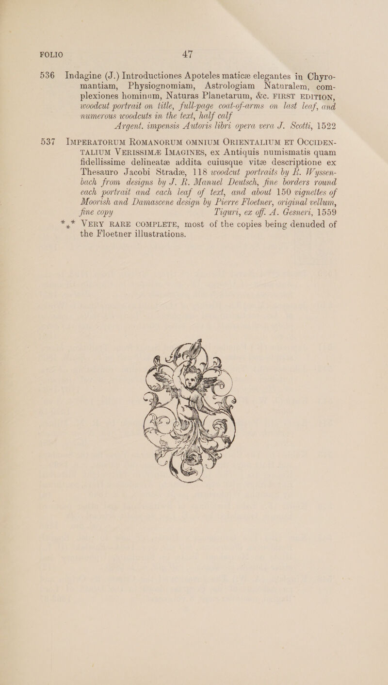 536 Indagine (J.) Introductiones Apoteles matice elegantes in Chyro- mantiam, Physiognomiam, Astrologiam Naturalem, com- plexiones hominum, Naturas Planetarum, &amp;c. FIRST EDITION, woodeut portrart on title, full-page coat-of-arms on last leaf, and numerous woodcuts in the teat, half calf Argent. impensis Autoris libri opera vera J. Scott, 1522 537 IMPERATORUM ROMANORUM OMNIUM ORIENTALIUM ET OCCIDEN- TALIUM VERISSIMA IMAGINES, ex Antiquis numismatis quam fidellissime delineatze addita cuiusque vite descriptione ex Thesauro Jacobi Strada, 118 woodcut portraits by kh. Wyssen- bach from designs by J. R. Manuel Deutsch, fine borders round each portrait and each leaf of text, and about 150 vignettes of Moorish and Damascene design by Pierre Floetner, original vellum, Jine copy Tiguri, ex off. A. Gesneri, 1559 *,* VERY RARE COMPLETE, most of the copies being denuded of the Floetner illustrations. 