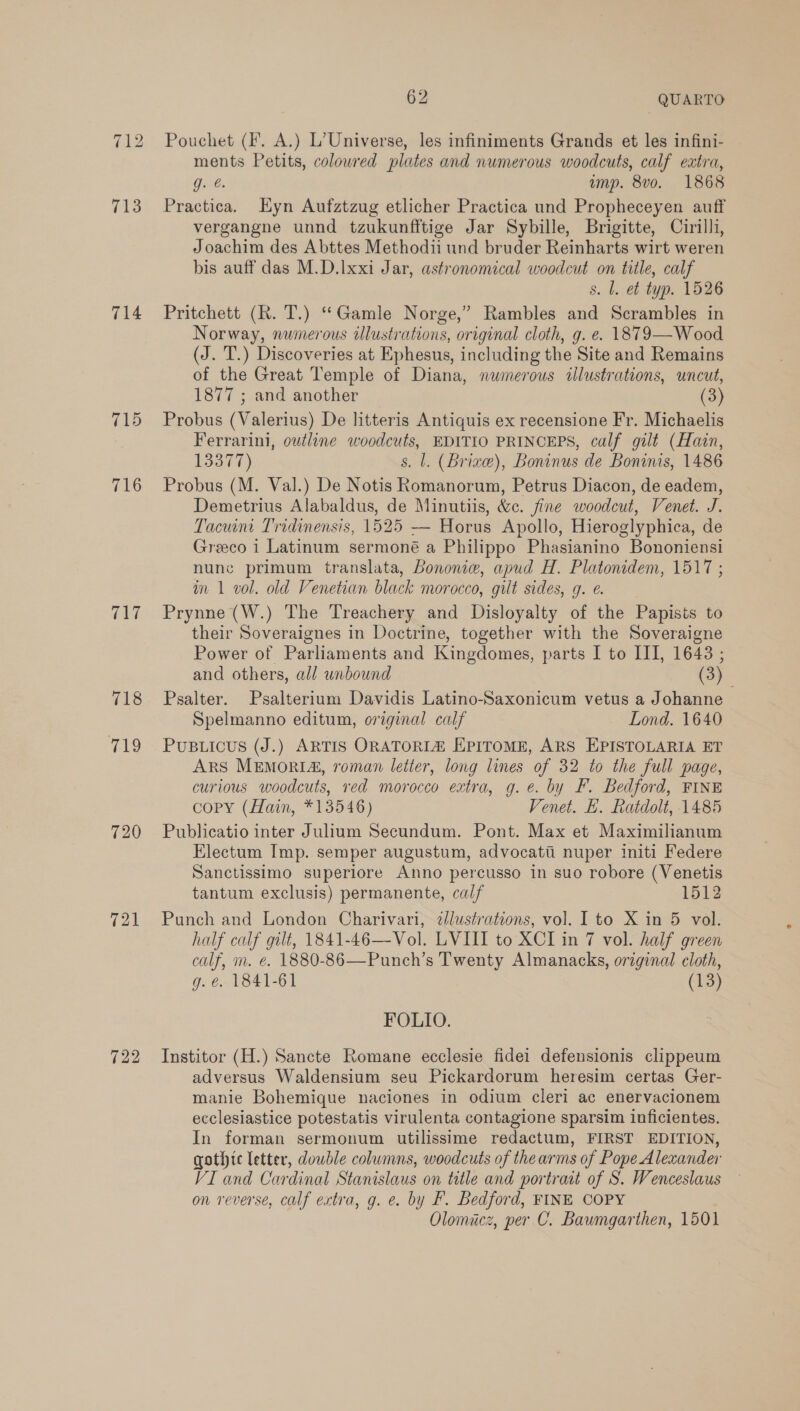 714 715 716 tLe 718 419 720 721 722 62 QUARTO ments Petits, coloured plates and numerous woodcuts, calf extra, Gat: ump. 8vo. 1868 Practica. Eyn Aufztzug etlicher Practica und Propheceyen auff vergangne unnd tzukunfftige Jar Sybille, Brigitte, Cirilli, Joachim des Abttes Methodii und bruder Reinharts wirt weren bis auff das M.D.lxxi Jar, astronomical woodcut on title, calf s. Ll. et typ. 1526 Pritchett (R. T.) “Gamle Norge,” Rambles and Scrambles in Norway, numerous wlustrations, original cloth, g. e. 1879—Wood (J. T.) Discoveries at Ephesus, including the Site and Remains of the Great Temple of Diana, numerous illustrations, uncut, 1877 ; and another (3) Probus (Valerius) De litteris Antiquis ex recensione Fr. Michaelis Ferrarini, outline woodcuts, EDITIO PRINCEPS, calf gilt (Hain, 13377) s. l. (Brize), Boninus de Boninis, 1486 Probus (M. Val.) De Notis Romanorum, Petrus Diacon, de eadem, Demetrius Alabaldus, de Minutiis, &c. fine woodcut, Venet. J. Tacuint Tridinensis, 1525 -— Horus Apollo, Hieroglyphica, de Greeco i Latinum sermoné a Philippo Phasianino Bononiensi nune primum translata, Bononiw, apud H. Platonidem, 1517; in 1 vol. old Venetian black morocco, gilt sides, g. e. Prynne (W.) The Treachery and Disloyalty of the Papists to their Soveraignes in Doctrine, together with the Soveraigne Power of Parliaments and Kingdomes, parts I to III, 1648 ; and others, all unbound (3) Psalter. Psalterium Davidis Latino-Saxonicum vetus a Johanne Spelmanno editum, original calf Lond. 1640 PUBLICUS (J.) ARTIS ORATORIZ EPITOME, ARS EPISTOLARIA ET ARS MEMORIA, roman letter, long lines of 32 to the full page, curious woodcuts, red morocco extra, g. e. by F. Bedford, FINE copy (Hain, *13546) Venet. H. Ratdolt, 1485 Publicatio inter Julium Secundum. Pont. Max et Maximilianum Electum Imp. semper augustum, advocatii nuper initi Federe Sanctissimo superiore Anno percusso in suo robore (Venetis tantum exclusis) permanente, calf 1512 Punch and London Charivari, ¢lustrations, vol. Ito X in 5 vol. half calf gilt, 1841-46—Vol. LVIII to XCI in 7 vol. half green calf, m. e. 1880-86—Punch’s Twenty Almanacks, original cloth, g. €. 1841-61 (13) FOLIO. Institor (H.) Sancte Romane ecclesie fidei defensionis clippeum adversus Waldensium seu Pickardorum heresim certas Ger- manie Bohemique naciones in odium cleri ac enervacionem ecclesiastice potestatis virulenta contagione sparsim inficientes. In forman sermonum utilissime redactum, FIRST EDITION, gothic letter, double columns, woodcuts of the arms of Pope Alexander VI and Cardinal Stanislaus on title and portrait of S. Wenceslaus on reverse, calf extra, g. e. by F. Bedford, FINE COPY Olomiacz, per C. Bawmgarthen, 1501