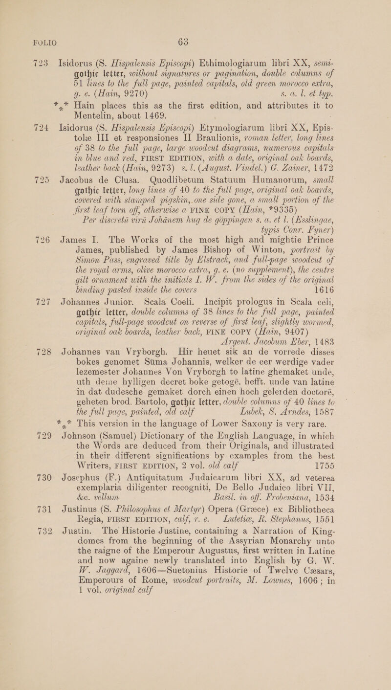 723 Isidorus (S. Hispalensis Episcopt) Ethimologiarum libri XX, sem- gothic letter, without signatures or pagination, double columns of 51 lines to the full page, painted capitals, old green morocco extra, e. (Hain, 9270) s. a. |. et typ. *,* Hain places this as the first edition, and attributes it to Mentelin, about 1469. 724 Isidorus (8S. Hispalensis Episcopi) Etymologiarum libri XX, Pin. tole III et responsiones II Braulionis, roman letter, long lines of 38 to the full page, large woodcut diagrams, numerous capotals in blue and ved, FIRST EDITION, with a date, original oak boards, leather back (Hain, 9273) s. 1. (August. Vindel.) G. Zaimer, 1472 725 Jacobus de Clusa. Quodlibetum Statuum Humanorum, small gothic letter, long lines of 40 to the full page, original oak boards, covered with stamped pigskin,.one side gone, a small portion of the first leaf torn off, otherwise « FINE Copy (fain, *9335) Per discreta viri Johanem hug de goppingen s. a. et l. (Esslingae, typis Conr. Fyner) James I, The Works of the most high and mightie Prince James, published by James Bishop of Winton, portrait by Simon Puss, engraved title by Elstrack, and full-page woodcut of the royal arms, olive morocco extra, g. e. (no supplement), the centre gilt ornament with the initials I. W. from the sides of the original binding pasted inside the covers 1616 727 Johannes Junior. Scala Coeli. Incipit prologus in Scala celi, gothic letter, double columns of 38 lines to the full page, painted capitals, full-page woodcut on reverse of first leaf, slightly wormed, original oak boards, leather back, FINE COPY (Hain, 9407) Argent. Jacobum Eber, 1483 728 Johannes van Vryborgh. MHir heuet sik an de vorrede disses bokes genomet Sima Johannis, welker de eer werdige vader lezemester Johannes Von Vryborgh to latine ghemaket unde, uth deme hylligen decret boke getogé. hefft. unde van latine in dat dudesche gemaket dorch einen hoch gelerden doctoré, geheten brod. Bartolo, gothtc letter, double columns of 40 lines to the full page, painted, old calf Lubek, S. Arndes, 1587 *,* This version in the language of Lower Saxony is very rare. 729 Johnson (Samuel) Dictionary of the English Language, in which the Words are deduced from their Originals, and illustrated in their different significations by examples from the best Writers, FIRST EDITION, 2 vol. old calf esa) 730 Josephus (F.) Antiquitatum Judaicarum libri XX, ad veterea exemplaria diligenter recogniti, De Bello Judaico libri VII, &amp;e. vellum Basi. in off. Frobemana, 1534 731 Justinus (S. Philosophus et Martyr) Opera (Greece) ex Bibliotheca Regia, FIRST EDITION, calf, r.e. Lutetw, R. Stephanus, 1551 732 Justin. The Historie Justine, containing a Narration of King- domes from the beginning of the Assyrian Monarchy unto the raigne of the Emperour Augustus, first written in Latine and now againe newly translated into English by G. W. W. Jaggard, 1606—Suetonius Historie of Twelve Cesars, Emperours of Rome, woodcut portraits, M. Lownes, 1606; in 1 vol. original calf ~I tw >