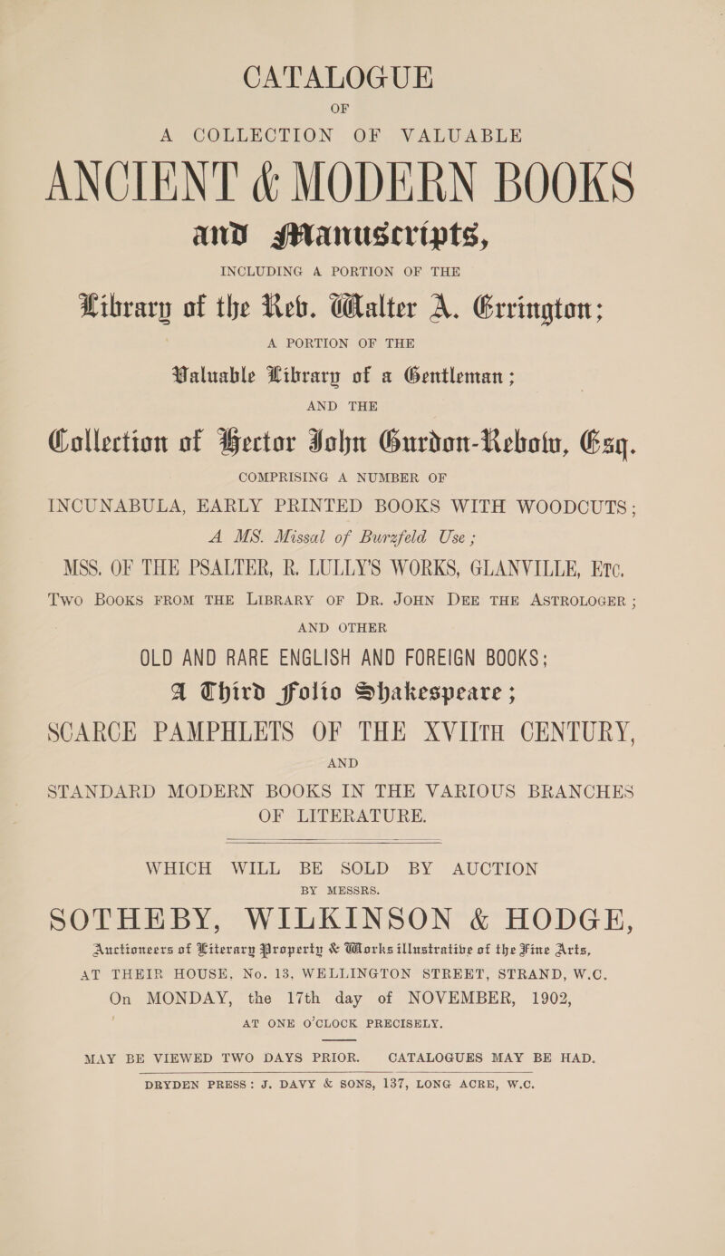 CATALOGUE OF A COLLECTION OF VALUABLE ANCIENT &amp; MODERN BOOKS and sanuscripts, INCLUDING A PORTION OF THE ibrary of the Reb. Walter A. Errington; A PORTION OF THE Valuable Pibrary of a Gentleman ; AND THE Collection of Bector Jou Gurdon-Rebotu, Esq. : COMPRISING A NUMBER OF INCUNABULA, EARLY PRINTED BOOKS WITH WOODOUTS ; A MS. Missal of Burzfeld Use ; MSS. OF THE PSALTER, R. LULLYS WORKS, GLANVILLE, Etc. Two BooKs FROM THE LIBRARY OF DR. JOHN DEE THE ASTROLOGER ; AND OTHER OLD AND RARE ENGLISH AND FOREIGN BOOKS; A Third folio Shakespeare ; SCARCE PAMPHLETS OF THE XVIITH CENTURY, AND STANDARD MODERN BOOKS IN THE VARIOUS BRANCHES OF LITERATURE.   WHICH WILL BE SOLD BY AUCTION BY MESSRS. SOTHEBY, WILKINSON &amp; HODGE, Auctioneers of Literary Property &amp; Works illustrative of the Fine Arts, AT THEIR HOUSE, No. 13, WHLLINGTON STRERT, STRAND, W.C. On MONDAY, the 17th day of NOVEMBER, 1902, AT ONE O'CLOCK PRECISELY.  MAY BE VIEWED TWO DAYS PRIOR. CATALOGUES MAY BE HAD.  DRYDEN PRESS: J. DAVY &amp; SONS, 137, LONG ACRE, W.C.