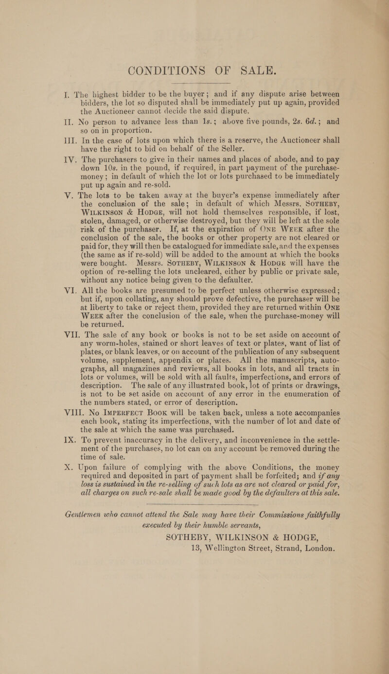 CONDITIONS OF SALE.  I. The highest bidder to be the buyer; and if any dispute arise between bidders, the lot so disputed shall be immediately put up again, provided the Auctioneer cannot decide the said dispute. II. No person to advance less than 1s.; above five pounds, 2s. 6d.; and sO on in proportion. III. In the case of lots upon which there is a reserve, the Auctioneer shall have the right to bid on behalf of the Seller. IV. The purchasers to give in their names and places of abode, and to pay down 10s. in the pound, if required, in part payment of the purchase- money; in default of which the lot or lots purchased to be immediately put up again and re-sold. V. The lots to be taken away at the buyer’s expense immediately after the conclusion of the sale; in default of which Messrs. SoTHEBY, WILKINSON &amp; HODGE, will not hold themselves responsible, if lost, stolen, damaged, or otherwise destroyed, but they will be left at the sole risk of the purchaser. If, at the expiration of ONE WEEK after the conclusion of the sale, the books or other property are not cleared or paid for, they will then be catalogued for immediate sale, and the expenses (the same as if re-sold) will be added to the amount at which the books were bought. Messrs. SOTHEBY, WILKINSON &amp; HopGe will have the option of re-selling the lots uncleared, either by public or private sale, without any notice being given to the defaulter. VI. All the books are presumed to be perfect unless otherwise expressed ; but if, upon collating, any should prove defective, the purchaser will be at liberty to take or reject them, provided they are returned within ONE WEEK after the conclusion of the sale, when the purchase-money will be returned. VII. The sale of any book or books is not to be set aside on account of any worm-holes, stained or short leaves of text or plates, want of list of plates, or blank leaves, or on account of the publication of any subsequent volume, supplement, appendix or plates. All the manuscripts, auto- graphs, all magazines and reviews, all books in lots, and all tracts in lots or volumes, will be sold with all faults, imperfections, and errors of description. The sale of any illustrated book, lot of prints or drawings, is not to be set aside on account of any error in the enumeration of the numbers stated, or error of description. VIII. No ImpEerrect Book will be taken back, unless a note accompanies each book, stating its imperfections, with the number of lot and date of the sale at which the same was purchased. ment of the purchases, no lot can on any account be removed during the time of sale. X. Upon failure of complying with the above Conditions, the money required and deposited in part of payment shall be forfeited; and ¢f any loss is sustained in the re-selling of such lots as are not cleared or paid for, all charges on such re-sale shall be made good by the defaulters at this sale.  Gentlemen who cannot attend the Sale may have their Commissions faithfully executed by their humble servants, SOTHEBY, WILKINSON &amp; HODGE, 13, Wellington Street, Strand, London. in Rial