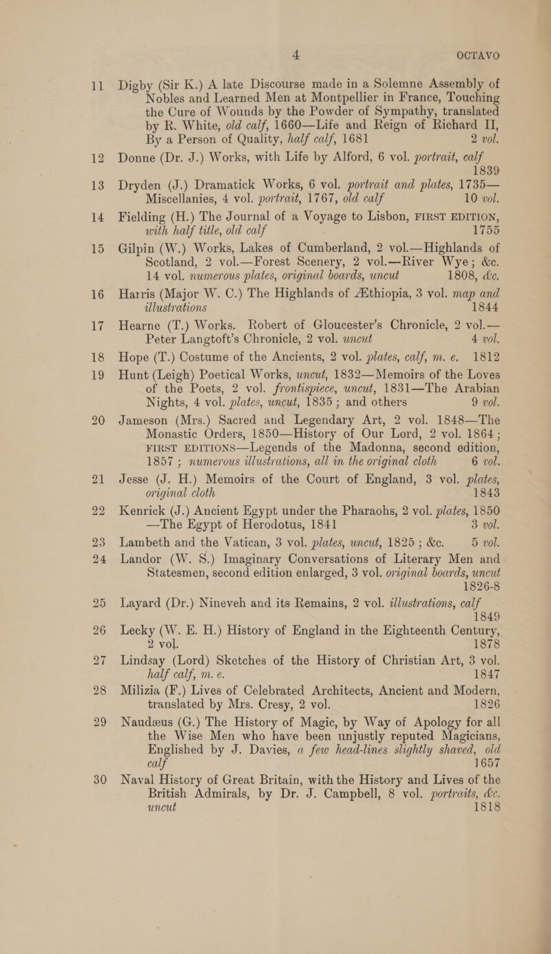 30 4. OCTAVO Nobles and Learned Men at Montpellier in France, Touching the Cure of Wounds by the Powder of Sympathy, translated by R. White, old calf, 1660—Life and Reign of Richard II, By a Person of Quality, half calf, 1681 2 vol. Donne (Dr. J.) Works, with Life by Alford, 6 vol. portrait, calf 1839 Dryden (J.) Dramatick Works, 6 vol. portrait and plates, 1735— Miscellanies, 4 vol. portrait, 1767, old calf 10 vol. Fielding (H.) The Journal of a Voyage to Lisbon, FIRST EDITION, with half title, old calf 1755 Gilpin (W.) Works, Lakes of Cumberland, 2 vol.— Highlands of Scotland, 2 vol.—Forest Scenery, 2 vol.—River Wye; &amp;c. 14 vol. numerous plates, original boards, uncut 1808, de. Harris (Major W. C.) The Highlands of Aithiopia, 3 vol. map and illustrations 1844 Hearne (T.) Works. Robert of Gloucester’s Chronicle, 2 vol.— Peter Langtoft’s Chronicle, 2 vol. uncut 4 vol. Hope (T.) Costume of the Ancients, 2 vol. plates, calf, m.e. 1812 Hunt (Leigh) Poetical Works, wncut, 1832—Memoirs of the Loves of the Poets, 2 vol. frontispiece, uncut, 1831—The Arabian Nights, 4 vol. plates, wncut, 1835; and others 9 vol. Jameson (Mrs.) Sacred and Legendary Art, 2 vol. 1848—The Monastic Orders, 1850—History of Our Lord, 2 vol. 1864; FIRST EDITIONS—Legends of the Madonna, second edition, 1857 ; numerous illustrations, all in the original cloth 6 vol. Jesse (J. H.) Memoirs of the Court of England, 3 vol. plates, original cloth 1843 Kenrick (J.) Ancient Egypt under the Pharaohs, 2 vol. plates, 1850 —The Egypt of Herodotus, 1841 3 vol. Lambeth and the Vatican, 3 vol. plates, uncut, 1825 ; &amp;c. 5 vol. Landor (W. S.) Imaginary Conversations of Literary Men and Statesmen, second edition enlarged, 3 vol. original boards, uncut 1826-8 Layard (Dr.) Nineveh and its Remains, 2 vol. dlustrations, calf 1849 Lecky (W. E. H.) History of England in the Eighteenth Century, 2 vol. 1878 Lindsay (Lord) Sketches of the History of Christian Art, 3 vol. half calf, m. e. . 1847 Milizia (F.) Lives of Celebrated Architects, Ancient and Modern, translated by Mrs. Cresy, 2 vol. 1826 Naudeeus (G.) The History of Magic, by Way of Apology for all the Wise Men who have been unjustly reputed Magicians, Englished by J. Davies, a few head-lines slightly shaved, old calf 1657 Naval History of Great Britain, with the History and Lives of the British Admirals, by Dr. J. Campbell, 8 vol. portraits, dc. uncut 1818