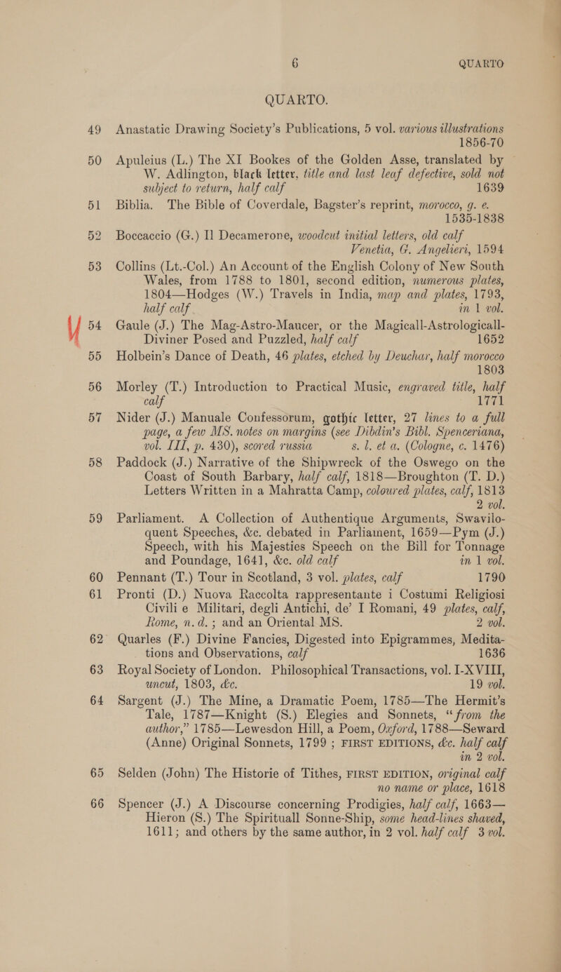 53 54 BB 56 57 58 D9 66 6 QUARTO QUARTO. Anastatic Drawing Society’s Publications, 5 vol. various tllustrations 1856-70 Apuleius (L.) The XI Bookes of the Golden Asse, translated by — W. Adlington, black Tetter, title and last leaf defective, sold not subject to return, half calf 1639 Biblia. The Bible of Coverdale, Bagster’s reprint, morocco, g. e. 1535-1838 Boccaccio (G.) Il Decamerone, woodcut initial letters, old calf Venetia, G. Angeliert, 1594 Collins (Lt.-Col.) An Account of the English Colony of New South Wales, from 1788 to 1801, second edition, numerous plates, 1804—Hodges (W.) Travels in India, map and plates, 1793, half calf m 1 vol. Gaule (J.) The Mag-Astro-Maucer, or the Magicall-Astrologicall- Diviner Posed and Puzzled, half calf 1652 Holbein’s Dance of Death, 46 plates, etched by Deuchar, half morocco 1803 Morley (T.) Introduction to Practical Music, engraved title, half calf 1771 Nider (J.) Manuale Confessorum, gothic letter, 27 lines to a full page, a few MS. notes on margins (see Dibdin’s Bibl. Spenceriana, vol. IIL, p. 430), scored russia s. l, et a. (Cologne, c. 1476) Paddock (J.) Narrative of the Shipwreck of the Oswego on the Coast of South Barbary, half calf, 1818—Broughton (T. D.) Letters Written in a Mahratta Camp, coloured plates, calf, 1813 2 vol. Parliament. A Collection of Authentique Arguments, Swavilo- quent Speeches, &amp;c. debated in Parliament, 1659—Pym (J.) Speech, with his Majesties Speech on the Bill for Tonnage and Poundage, 1641, &amp;c. old calf an 1 vol. Pennant (T.) Tour in Scotland, 3 vol. plates, calf 1790 Pronti (D.) Nuova Raccolta rappresentante i Costumi Religiosi Civili e Militari, degli Antichi, de’ I Romani, 49 plates, calf, Rome, n.d. ; and an Oriental MS. 2 vol. Quarles (F.) Divine Fancies, Digested into Epigrammes, Medita- _ tions and Observations, calf 1636 Royal Society of London. Philosophical Transactions, vol. I-X VIII, uncut, 1803, de. 19 vol. Sargent (J.) The Mine, a Dramatic Poem, 1785—The Hermit’s Tale, 1787—Knight (S.) Elegies and Sonnets, “from the author,” 1785—Lewesdon Hill, a Poem, Ozford, 1788—Seward (Anne) Original Sonnets, 1799 ; FIRST EDITIONS, dc. half calf im 2 vol. Selden (John) The Historie of Tithes, FIRST EDITION, original calf no name or place, 1618 Spencer (J.) A Discourse concerning Prodigies, half calf, 1663— Hieron (S8.) The Spirituall Sonne-Ship, some head-lines shaved, 1611; and others by the same author, in 2 vol. half calf 3 vol.