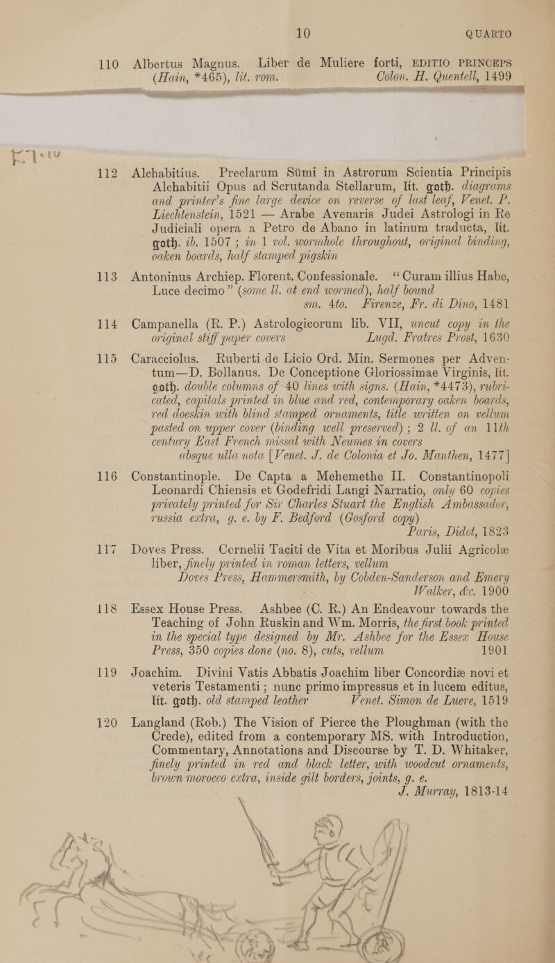 110 Albertus Magnus. Liber de Muliere forti, EDITIO PRINCEPS (Hain, *465), lit. rom. Colon. H. Quentell, 1499 mene rely 112 Alchabitius. Preclarum Simi in Astrorum Scientia Principis Alchabitii Opus ad Scrutanda Stellarum, lit. goth. diagrams and printers fine large device on reverse of last leaf, Venet. P. Liechtenstein, 1521 — Arabe Avenaris Judei Astrologi in Re Judiciali opera a Petro de Abano in latinum traducta, lit. goth. 2b. 1507 ; im 1 vol. wormhole throughout, orginal binding, nee boards, half stamped pigskin 113 Antoninus Archiep. Florent. Confessionale. ‘‘Curam illius Habe, Luce decimo” (some Il. at end wormed), half bound sm. 4to. Firenze, Fr. di Dino, 1481 114 Campanella (R. P.) Astrologicorum lib. VII, wneut copy im the original stiff paper covers Lugd. Fratres Prost, 1630 115 Caracciolus. Ruberti-de Licio Ord. Min. Sermones per Adven- tum—D. Bollanus. De Conceptione Gloriossimae Virginis, ltt. goth. double columns of 40 lines with signs. (Hain, *4473), rubri- cated, capitals printed in blue and red, contemporary oaken boards, red doeskin with blind stamped ornaments, title written on vellum pasted on upper cover (binding well preserved) ; 2 ll. of an 11th century Hast French missal with Neumes in covers absque ulla nota | Venet. J. de Colona et Jo. Manthen, 1477] 116 Constantinople. De Capta a Mehemethe II. Constantinopoli Leonardi Chiensis et Godefridi Langi Narratio, only 60 copies privately printed for Sir Charles Stuart the English Ambassador, russia extra, g. e. by F. Bedford (Gosford copy) Paris, Didot, 1823 ‘117 ~~ =Doves Press. Ccrnelii Taciti de Vita et Moribus Julii Agricole liber, finely printed in roman. letters, vellum Doves Press, Hammersmith, by Cobden-Sanderson and Emery Walker, &amp;c. 1900 118 Essex House Press. Ashbee (C. R.) An Endeavour towards the Teaching of John Ruskinand Wm. Morris, the first book printed im the special type designed by Mr. Ashbee for the Essex House Press, 350 copies done (no. 8), cuts, vellum 1901 119 Joachim. Divini Vatis Abbatis Joachim liber Concordiz novi et veteris Testamenti ; nunc primo impressus et in lucem editus, lit. goth. old stamped leather Venet. Simon de Luere, 1519 120 Langland (Rob.) The Vision of Pierce the Ploughman (with the Crede), edited from a contemporary MS. with Introduction, Commentary, Annotations and Discourse by T. D. Whitaker, finely printed in red and black letter, with woodcut ornaments, brown morocco extra, inside gilt borders, joints, g. é. J. Murray, 1813-14 f. ‘ al * é oe i { ¥ Ae { \ 4 / é a4 F ect ‘ J > > fj &amp; | Br i ‘ : — Yea. - oo >* / f ( ; i es ae ty = of . fj mal , > 7 3    >