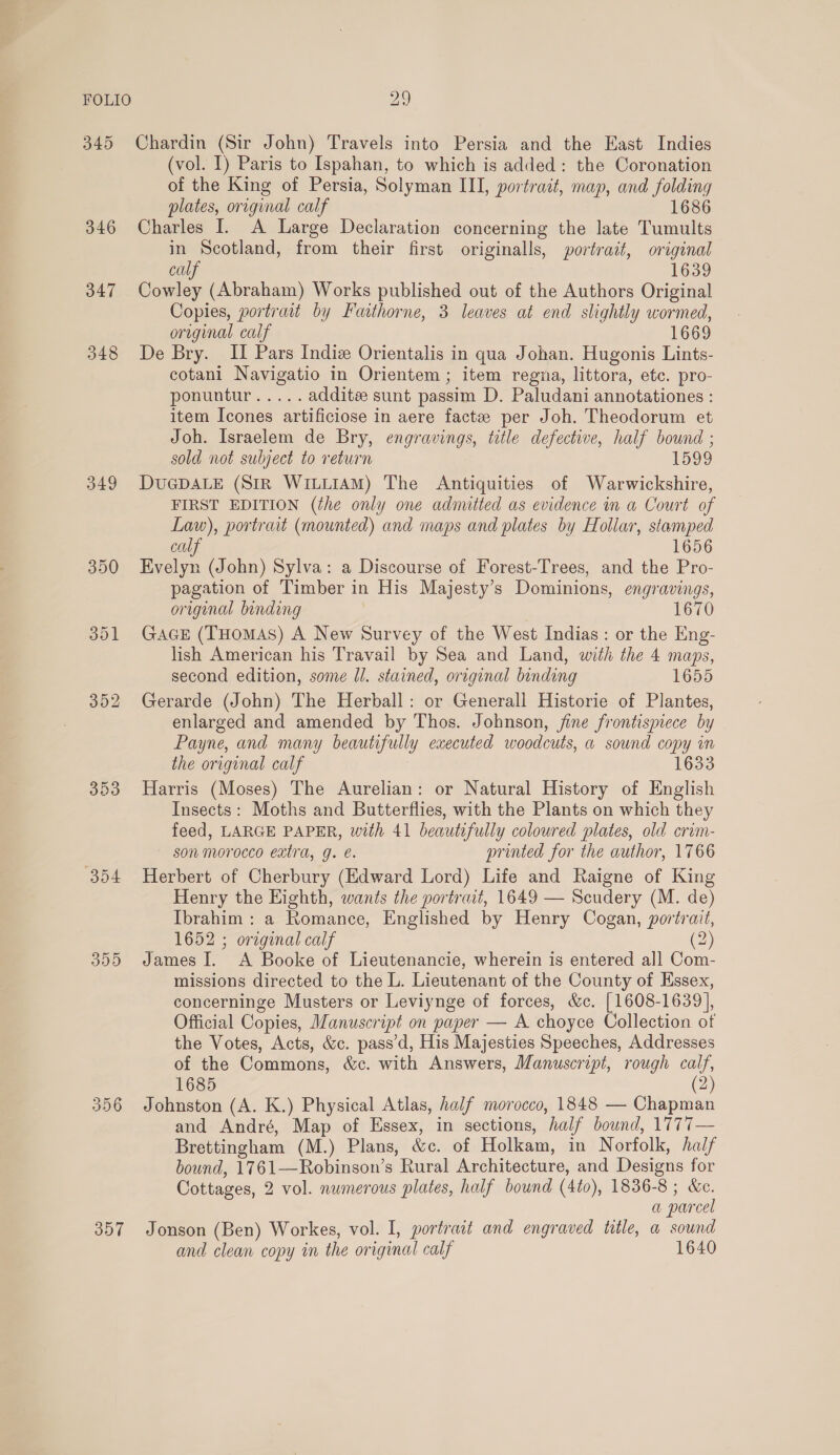 346 347 348 349 354 356 307 (vol. I) Paris to Ispahan, to which is added: the Coronation of the King of Persia, Solyman III, portrait, map, and folding plates, original calf 1686 Charles I. A Large Declaration concerning the late Tumults in Scotland, from their first originalls, portrait, original calf 1639 Cowley (Abraham) Works published out of the Authors Original Copies, portrait by Faithorne, 3 leaves at end slightly wormed, original calf 1669 De Bry. II Pars Indiz Orientalis in qua Johan. Hugonis Lints- cotani Navigatio in Orientem ; item regva, littora, etc. pro- ponuntur..... additse sunt passim D. Paludani annotationes : item Icones artificiose in aere facte per Joh. Theodorum et Joh. Israelem de Bry, engravings, title defective, half bound ; sold not subject to return 1599 DUGDALE (SiR WILLIAM) The Antiquities of Warwickshire, FIRST EDITION (the only one admitted as evidence in a Court of Law), portrait (mounted) and maps and plates by Hollar, stamped calf 1656 Evelyn (John) Sylva: a Discourse of Forest-Trees, and the Pro- pagation of Timber in His Majesty’s Dominions, engravings, original binding 1670 GAGE (THomMAS) A New Survey of the West Indias: or the Eng- lish American his Travail by Sea and Land, with the 4 maps, second edition, some ll. stained, original binding 1655 Gerarde (John) The Herball: or Generall Historie of Plantes, enlarged and amended by Thos. Johnson, jine frontispiece by Payne, and many beautifully executed woodcuts, a sound copy in the original calf | 1633 Harris (Moses) The Aurelian: or Natural History of English Insects: Moths and Butterflies, with the Plants on which they feed, LARGE PAPER, with 41 beautifully coloured plates, old crim- son morocco extra, g. e. printed for the author, 1766 Herbert of Cherbury (Edward Lord) Life and Raigne of King Henry the Eighth, wants the portrait, 1649 — Scudery (M. de) Ibrahim: a Romance, Englished by Henry Cogan, portrait, 1652 ; original calf (2) James I. A Booke of Lieutenancie, wherein is entered all Com- missions directed to the L. Lieutenant of the County of Hssex, concerninge Musters or Leviynge of forces, &amp;c. [1608-1639], Official Copies, Manuscript on paper — A choyce Collection ot the Votes, Acts, &amp;c. pass’d, His Majesties Speeches, Addresses of the Commons, &amp;c. with Answers, Manuscript, rough calf, 1685 2) Johnston (A. K.) Physical Atlas, half morocco, 1848 — Chapman and André, Map of Essex, in sections, half bound, 1777— Brettingham (M.) Plans, &amp;c. of Holkam, in Norfolk, half bound, 1761—Robinson’s Rural Architecture, and Designs for Cottages, 2 vol. numerous plates, half bound (4to), 1836-8 ; &amp;c. a parcel Jonson (Ben) Workes, vol. I, portrait and engraved title, a sound and clean copy in the original calf 1640