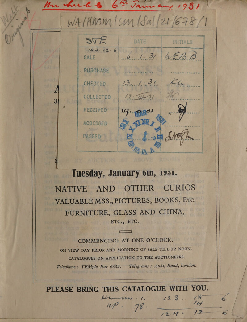  &gt; . ya 4 Ls rit : ; } rite iP iw Wad es ORO. 7 | t PA He AE.   et a rr, eee *Sbece  COLLECTED RECEIVED Tuesday, January oth, 1y901. NATIVE AND OTHER CURIOS VALUABLE MSS., PICTURES, BOOKS, Etc. FURNITURE, GLASS AND CHINA, HETG., ERC. COMMENCING AT ONE O’CLOCK. ON VIEW DAY PRIOR AND MORNING OF SALE TILL I2 NOON. CATALOGUES ON APPLICATION TO THE AUCTIONEERS. Telephone: TEMple Bar 6882. Telegrams : Auks, Rand, London.      PLEASE BRING THIS CATALOGUE WITH YOU. Ky tTs eS | a ee LAN. CS Ga sa BSc ON