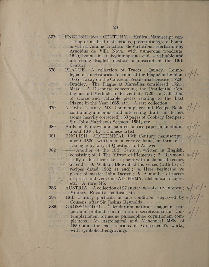 382 383 384  20 sisting of medical instructions, prescriptions, etc, bound _ In with a volume Tractatus de Virtutibus, Herbarum by Arnoldus de Villa Nova, with numerous woodcuts, 1520, bound in at beginning and end, a valuable and interesting English medical meegaet of the 16th Century | PLAGUE. A collection of Tracts ; Quincy. Loimo- 1665 ; Essay on the Causes of Pestilential Disease, 1720; ? Bradley. The Plague at Marseilles considered, 1721; Mead. A Discourse concerning the Pestilential Con- tagion and Methods to Prevent it; 1720; a Collection of scarce and valuable pieces relating to the Last Plague in the Year 1665, etc. &lt;A rare collection A 16th Century MS. Commonplace and Recipe Book, containing numerous and interesting drafts of letters (some heavily corrected) ; 33 pages of sega Recipes ; Sir Toby Matthew’s Sermon, 1581, etc. ~ ~ about 1810, by a Chinese artist ENGLISH ALCHEMICAL 16th Century Pepascrinky about 1560, written in a cursive hand, in form of a Dialogue by way of Question and Answer —— Another of the 16th Century, written in English, - consisting of, 1 The Mirror of Elements ; 2. Raymond Lully in his theoricke (a poem with alchemical recipes at end); 3. William Blowmfeld his verses (with list of recipes dated 1582 at end); 4. Here beginethe ye glasse of master John Dasten ; 5. A number of pieces in prose and verse on ALCHEMY, alchemical recipes, etc. A rare MS. AUSTRIA. Acollection of 27 ehefavities of early interest ; Military, Royalty, political, etc. 18th Century portraits in fine condition, engraved by Cousens, after Sir Joshua Reynolds GROSSCHEDEL. Calendarium naturale magicum per- petuum profundissimam rerum secretissimarum con- templationem totiusque philosophiae cognitionem com- plectens. An Astrological and Alchemical MSS. of 1650 and the most curious of Grosschedel’s works, with symbolical. engravings }