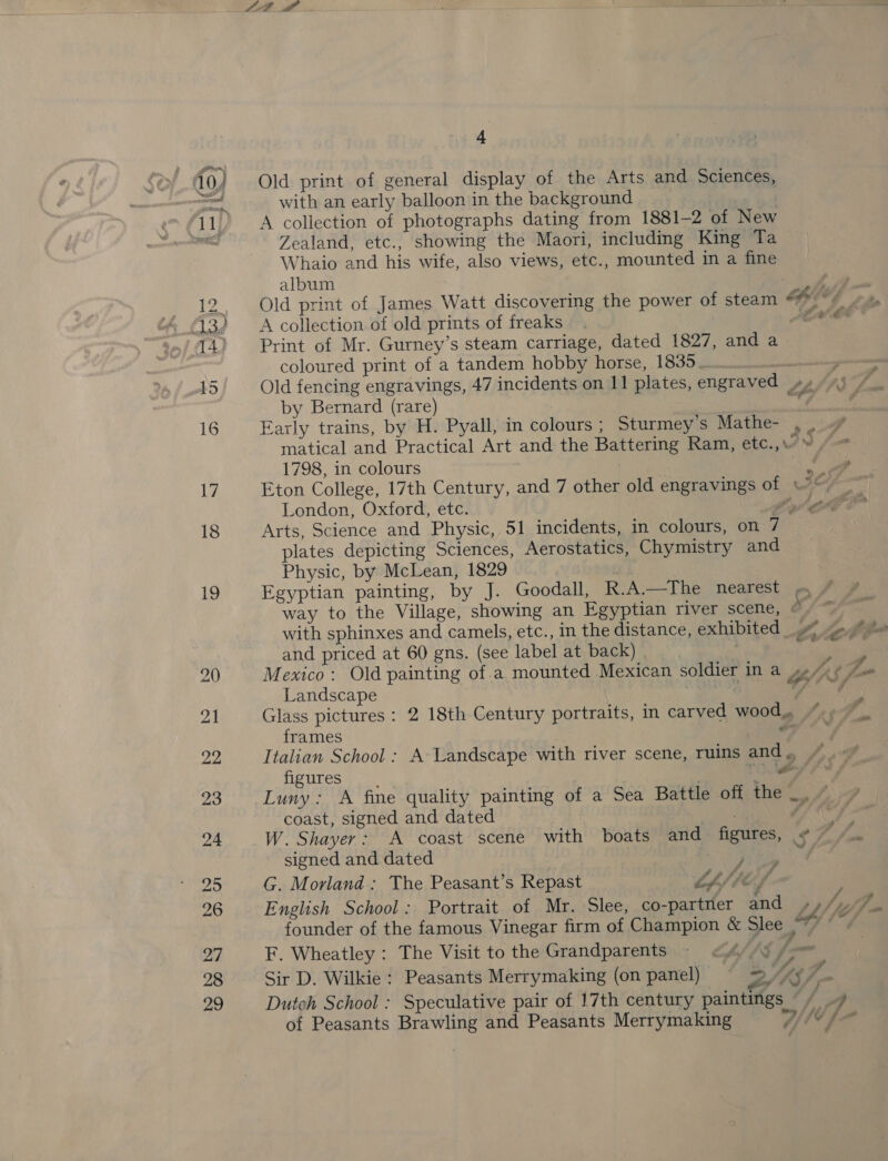 Old print of general display of the Arts and Sciences, with an early balloon in the background ? A collection of photographs dating from 1881-2 of New Zealand, etc., showing the Maori, including King Ta Whaio and his wife, also views, etc., mounted in a fine album | A collection of old prints of freaks Print of Mr. Gurney’s steam carriage, dated 1827, and a coloured print of a tandem hobby horse, 1835. ods Old fencing engravings, 47 incidents on 11 plates, engraved by Bernard (rare) ; Early trains, by H. Pyall, in colours ; Sturmey's Mathe- e ae of si ffnd Or &amp; Fa 1798, in colours London, Oxford, etc. ff plates depicting Sciences, Aerostatics, Chymistry and Physic, by McLean, 1829 a Pa € with sphinxes and camels, etc., in the distance, exhibited and priced at 60 gns. (see label at back) | | Mexico: Old painting ofa mounted Mexican soldier in a “hs ; Landscape 3 gles Glass pictures: 2 18th Century portraits, in carved wood, frames * Italian School: A Landscape with river scene, ruins and ., figures , | . TO Luny: A fine quality painting of a Sea Battle olf: «nen coast, signed and dated &lt; he f W. Shayer: A coast scene with boats and figures, + signed and dated an 3s G. Morland: The Peasant’s Repast Lp f lef . English School: Portrait of Mr. Slee, co-partner and Lh lyfj founder of the famous Vinegar firm of Champion &amp; Slee a0 bes F. Wheatley : The Visit to the Grandparents 99 479 fo Sir D. Wilkie : Peasants Merrymaking (on panel) &gt;. Ve ee Dutch School : Speculative pair of 17th century paintings “/ _/ of Peasants Brawling and Peasants Merrymaking hd bo