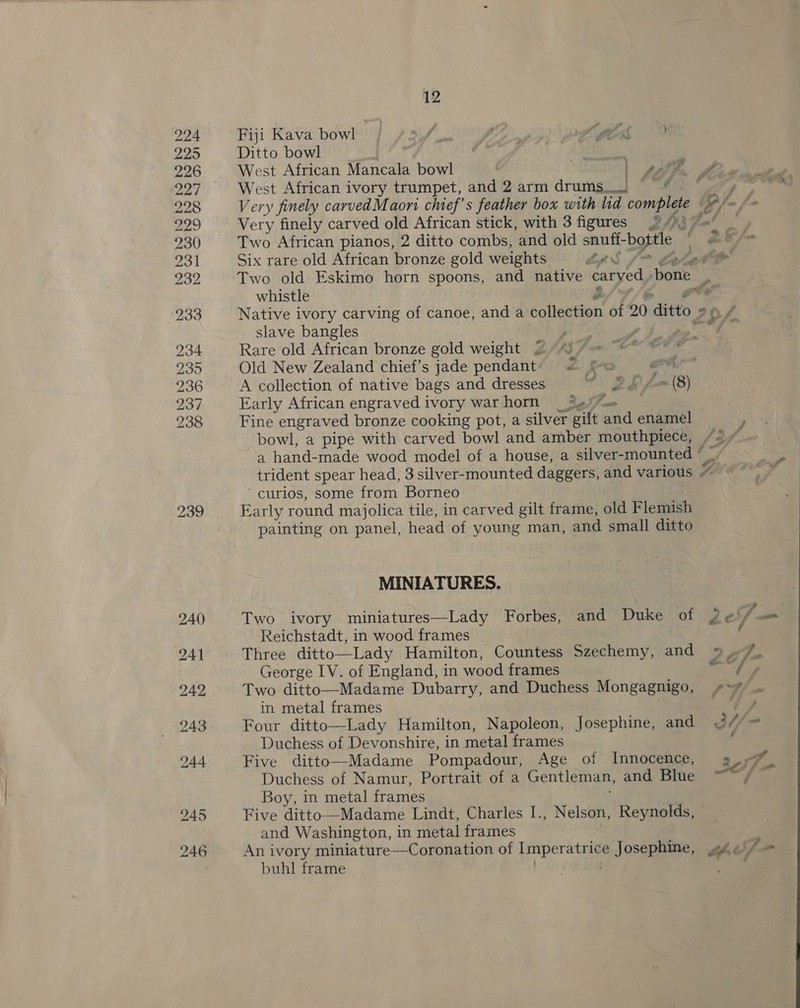 239 Fiji Kava bowl \Y fio j SK pts Ditto bowl £4 fe, | WEA West African Mancala bowl ys a West African ivory trumpet, and 2 arm drums. ““¢— ¢ Very finely carvedMaoni chef's feather box with lid complete | He Very finely carved old African stick, with 3 figures 9 © ag Two African pianos, 2 ditto combs, and old snuff- byte, { 26 Six rare old African bronze gold weights LR POs a Two old Eskimo horn spoons, and native caryed bone _ whistle ret Native ivory carving of canoe, and a collection of 20 ditto. 20.7 slave bangles | pits ra oe cy 4 Rare old African bronze gold weight 2 iy ~~ © © Old New Zealand chief’s jade pendant’ &lt;= f&lt; ar A collection of native bags and dresses eo 2h f-(8) Early African engraved ivory warhorn _3¢%@—= | Fine engraved bronze cooking pot, a silver gilt and enamel bowl, a pipe with carved bowl and amber mouthpiece, “2+ a hand-made wood model of a house, a silver-mounted ‘ trident spear head, 3 silver-mounted daggers, and various Z ‘curios, some from Borneo Early round majolica tile, in carved gilt frame, old Flemish painting on panel, head of young man, and small ditto MINIATURES. Two ivory miniatures—Lady Forbes, and Duke of 2eS/ = Reichstadt, in wood frames f Three ditto—Lady Hamilton, Countess Szechemy, and » 7% George IV. of England, in wood frames me / Two ditto—Madame Dubarry, and Duchess Mongagnigo, Va in metal frames i, Four ditto—Lady Hamilton, Napoleon, Josephine, and ol/- Duchess of Devonshire, in metal frames Five ditto—Madame Pompadour, Age of Innocence, 9.77% Duchess of Namur, Portrait of a Gentleman, and Blie. “~“/ Boy, in metal frames Five ditto—Madame Lindt, Charles I., Nelson, Reynolds, » and Washington, in metal frames An ivory miniature—Coronation of poe ee Josephine, .944)/ buhl frame 