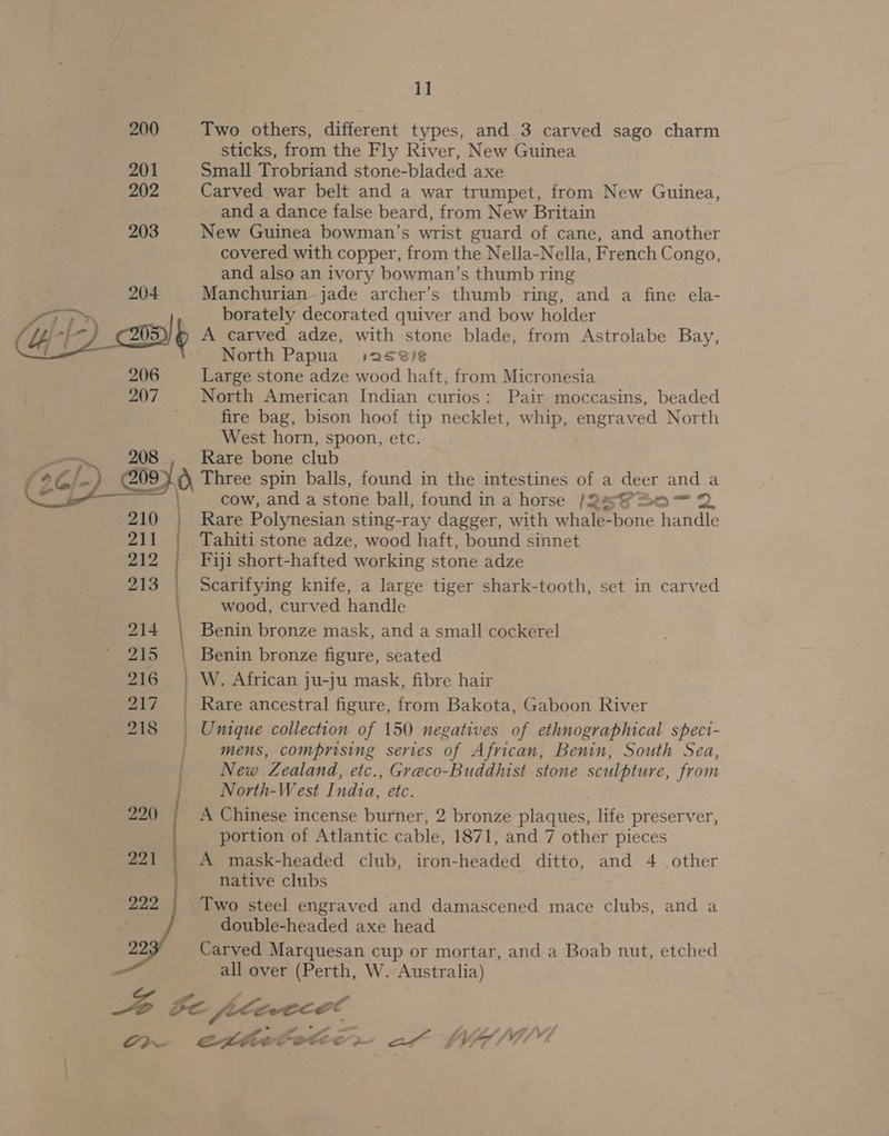   ep ET eens iets erence, ee SS 11 Two others, different types, and 3 carved sago charm sticks, from the Fly River, New Guinea Small Trobriand stone-bladed axe Carved war belt and a war trumpet, from New Guinea, and a dance false beard, from New Britain New Guinea bowman’s wrist guard of cane, and another covered with copper, from the Nella-Nella, French Congo, and also an ivory bowman’s thumb ring Manchurian-jade archer’s thumb ring, and a fine ela- borately decorated quiver and bow holder A carved adze, with stone blade, from Astrolabe Bay, North Papua :2s8/8 Large stone adze wood haft, from Micronesia North American Indian curios: Pair moccasins, beaded fire bag, bison hoof tip necklet, whip, engraved North West horn, spoon, etc. Rare bone club cow, and a stone ball, found in a horse /2a8=0— 2 Rare Polynesian sting-ray dagger, with whale-bone handle Tahiti stone adze, wood haft, bound sinnet Fiji short-hafted working stone adze Scarifying knife, a large tiger shark-tooth, set in carved wood, curved handle Benin bronze mask, and a small cockerel Benin bronze figure, seated W. African ju-ju mask, fibre hair Rare ancestral figure, from Bakota, Gaboon River Unique collection of 150 negatives of ethnographical speci- mens, comprising series of African, Benin, South Sea, New Zealand, etc., Greco-Buddhist stone sculpture, from North-West Indta, etc. A Chinese incense burner, 2 bronze plaques, life preserver, portion of Atlantic cable, 1871, and 7 other pieces A mask-headed club, iron-headed ditto, and 4 other native clubs double-headed axe head Carved Marquesan cup or mortar, and a Boab nut, etched all over (Perth, W. Australia) oe}R erttetete, af WWA/T™