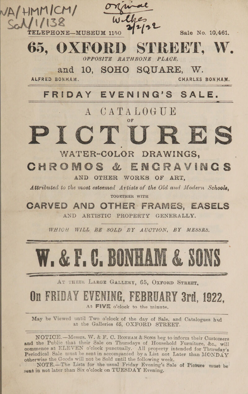 IspumMnices = Lyre en yts2 ot TELEPHONE—MUSEUM 1150 65, OXFORD STREET, W. OPPOSITE RATHBONE PLACE. and 10, SOHO SQUARE, W. “ALFRED BONHAM. ye ie is lila al FRIDAY EVENING’S SALE. WA OAR A Ltt UH OF Sale No. 10,461.         WATER-COLOR DRAWINGS, CHROMOS &amp; ENGRAVINGS AND OTHER WORKS OF ART, Attributed to the most esteemed Artists of the Old and Modern Schoole, TOGETHER WITH CARVED AND OTHER FRAMES, EASELS AND ARTISTIC PROPERTY GENERALLY.  WHICH WILL BE SOLD BY AUCTION, BY MESSRS,   aS, WEE At TtHetk Larger Gaurry, 65, Oxrorp Srruet, On FRIDAY EVENING, FEBRUARY 3rd, 1922, At FIVE o’cloek to the minute.     May be Viewed until Two o’clock of the day of Sale, and Catalogues had at the Galleries 65, OXFORD STREET.     NOTICH,—Messrs. W. &amp; F. C. Bonnam &amp; Sons beg to inform their Customers and the Public that their Sale on Thursdays of Household Furniture, &amp;c., will commence at ELEVEN o’clock punctually,- All property intended for Thursday’s Periodical Sale must be sentin accompanied bya List not Later than MONDAY otherwise the Goods will not be Sold until the following week, NOTEH.—The Lists for the usual Friday Evening’s Sale of Picture must be sent in not later than Six o’clock on TUESDAY Evening,