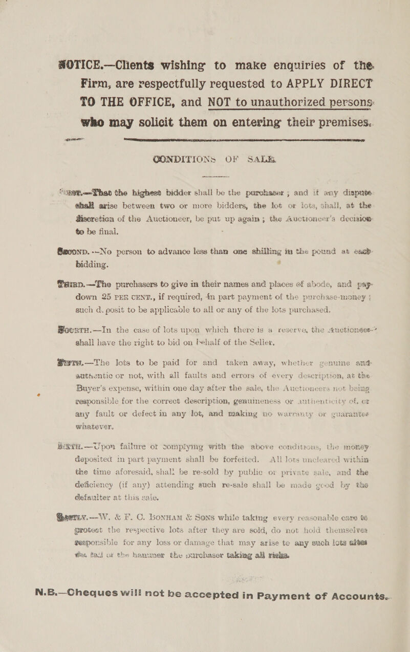 HOTICE.—Clients wishing to make enquiries of the. Firm, are respectfully requested to APPLY DIRECT TO THE OFFICE, and NOT to unauthorized persons: who may solicit them on entering their premises... gerne  CONDITIONS OF SALE. ‘pat —Theo the highesd bidder shall be the porchaser ; and it any dispnte- #hall arise between two or more bidders, the lot or lots, shall, at the gisoreticn of the Auctioneer, be put up again; the Auctioneer’s decision to be final. @aoonp. -~No person to advance less than one shilling im the pound ab eseb- bidding. . @amp.—The purchasers to give m their names and places of abode, and pap- down 25 PER cENT., if required, in part payment of the purchase-money | such d. posit to be applicable to all or any of the lots purchased. @ouste.—In the case of lots upon which there is a reserve, the auctioness-” shall have the right to bid on behalf of the Seller. @wrs.—The lots to be paid for and taken away, whether genuine smh gsathentio or not, with all faults and errors of every description, at the Buver’s expense, within one day after the sale, the Auctioneers not being eesponsible for the correct description, genumeness or authenticity of, ot any fault or defect in any lot, and making no warranty or guarantee whatever. 3, igtH.—Upon failure ot complying with the above conditious, the money deposited in part payment shall be forfeited, All lots uncleared within the time aforesaid, shalt be re-sold by public or private sale, and the deficiency (1f any) attending such re-sale shall be made good hy the @efaulter at this sale. Gaerny.—W. &amp; F.C. Bonnam &amp; Sons while taking every reasonable care grotest the respective lots after they are sold, do not hold themselves gesponsibie for any loss or damage that may arise to any such lots abtes tins fol ox the hamuoer the ourchaser taking al} righ. N.6.—Cheques will not be accepted in Payment of Accounts...