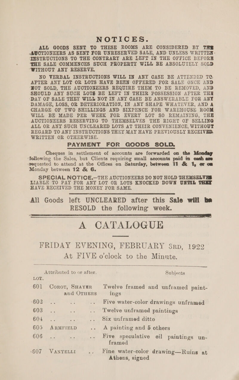 NOTICES. ALL GOODS SENT TO THESE ROOMS ARE CONSIDERED BY THE -AUCTIONEERS AS SENT FOR UNRESERVED SALE, AND UNLESS WRITTEN: ENSTRUCTIONS TO THE CONTRARY ARE LEFT IN THE OFFICE BEFORE ‘THE SALE COMMENCES SUCH ERO ERAY WiLL BE ABSOLUTELY SOLD “WITHOUT ANY RESERVE, NO VERBAL INSTRUCTIONS WILL IN ANY CASE BE ATTENDED TQ. AFTER ANY LOT OR LOTS HAVE BEEN OFFERED FOR SALE ONCE AND WOT SOLD, THE AUCTIONEERS REQUIRE THEM TO BE REMOVED, AND SHOULD ANY SUCH LOTS BE LEFT IN THEIR POSSESSION AFTER THH ‘DAY OF SALE THEY WILL NOT IN ANY OASE BE ANSWERABLE FOR ANY DAMAGE, LOSS, OR DETERIORATION, IN ANY SHAPE WHATEVER, AND A CHARGE OF TWO SHILLINGS AND SIXPENCE FOR WAREHOUSE ROOM WILL BE MADE PER WEEK FOR EVERY LOT SO REMAINING, THE ‘AUCTIONEERS RESERVING TO THEMSELVES THE RIGHT OF SELLING ALL OR ANY SUCH UNCLEARED LOTS AT THEIR CONVENIENCE, WITHOUT REGARD TO ANY INSTRUCTIONS THEY MAY HAVE PREVIOUSLY RECEIVED, WRITTEN OR OTHERWISE. PAYMENT FOR GOODS SOLD. Cheques in settlement of accounts are forwarded on the Monday fellowing the Sales, but Clients requiring small aeeounts paid in eash axe <requested to attend at the Offices on Saturday, between 11 &amp; 1, o¢ om Monday between 12 &amp; 6G. SPECIAL NOTICE.—THE AUCTIONEERS DO NOT HOLD THEMSELVES LIABLE TO PAY FOR ANY LOT OR LOTS KNOCKED DOWN UNTIL THEY HAVE RECEIVED THE MONEY FOR SAME.   A CATALOGUE FRIDAY EVENING, FEBRUARY 38rp, 1922 At FIVE o’clock to the Minnte.   Attributed to or after, Subjects LOT. ‘601 Corot, SHAYER Twelve framed and unframed paint- and OTHERS ings 602°... #4 .. Five water-color drawinga unframed 60a. ... re .. Twelve unframed paintings 604 .. Ag .. Six unframed ditto 605 ARMFIELD .. «A painting and 5 others 6062: st .. Five speculative oil paintings un- framed “607 VANYELLI ., Fine water-color drawing—Ruins at Athens, signed