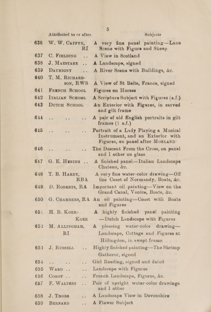 636 637 638 639 640 641 642 643 614 645 646 647 648 649 650 651 655 654 655 656 657 658 659 Attributed to or after, W. W. Carry, RI C, FIELDING J. MAESTARE DAUBIGNY T. M. Ricwarp- son, RWS FreNcH ScHOOL ITALIAN ScHOeL DutcH ScHooL G. E. Herine .. T. B. Harpy, RBA D. Roperts, RA G. CHaMBERS, RA H. B. Korx- Koek M. ALLINGHAM, RI- J. RUSSELL WARD .. Corot . F, WALTERS J. THoRS BERNARD Subjects A very fine panel painting—Lane Scene with Figure and Sheep A View in Scotland A Landscape, signed A River Scene with Buildings, &amp;c. A View of St Beits, France, signed Figures on Horses A Scripture Subject with Figures (a.f.) An Exterior with Figures, in earved and gilt frame A pair ef old English portraits in gilt frames (1 a.f.) Portrait of a Lady Playing a Musical Instrument, and an Exterior with Figures, on panel after MorLanD The Descent From the Cross, on panel and | ether on glass A finished panel—Italian Landscape Chateau, &amp;c. A very fine water-celor drawing—Off the Coast of Normandy, Boats, &amp;c. Important oil painting— View on the Grand Canal, Venice, Boats, &amp;e. An oil painting—Couast with Boats and Figures A highly finished panel painting — Dutch Landscape with Figures A pleasing water-color drawing— Landscape, Cottage and Figures at Hillingdon, in swept frame Highly finished painting—The Shrimp Gatherer, signed Girl Reading, signed and dated Landecape with Figures French Landscape, Figures, dc. Pair of upright water-coler drawings and 1 other A Landscape View in Devenshire A Flower Subject