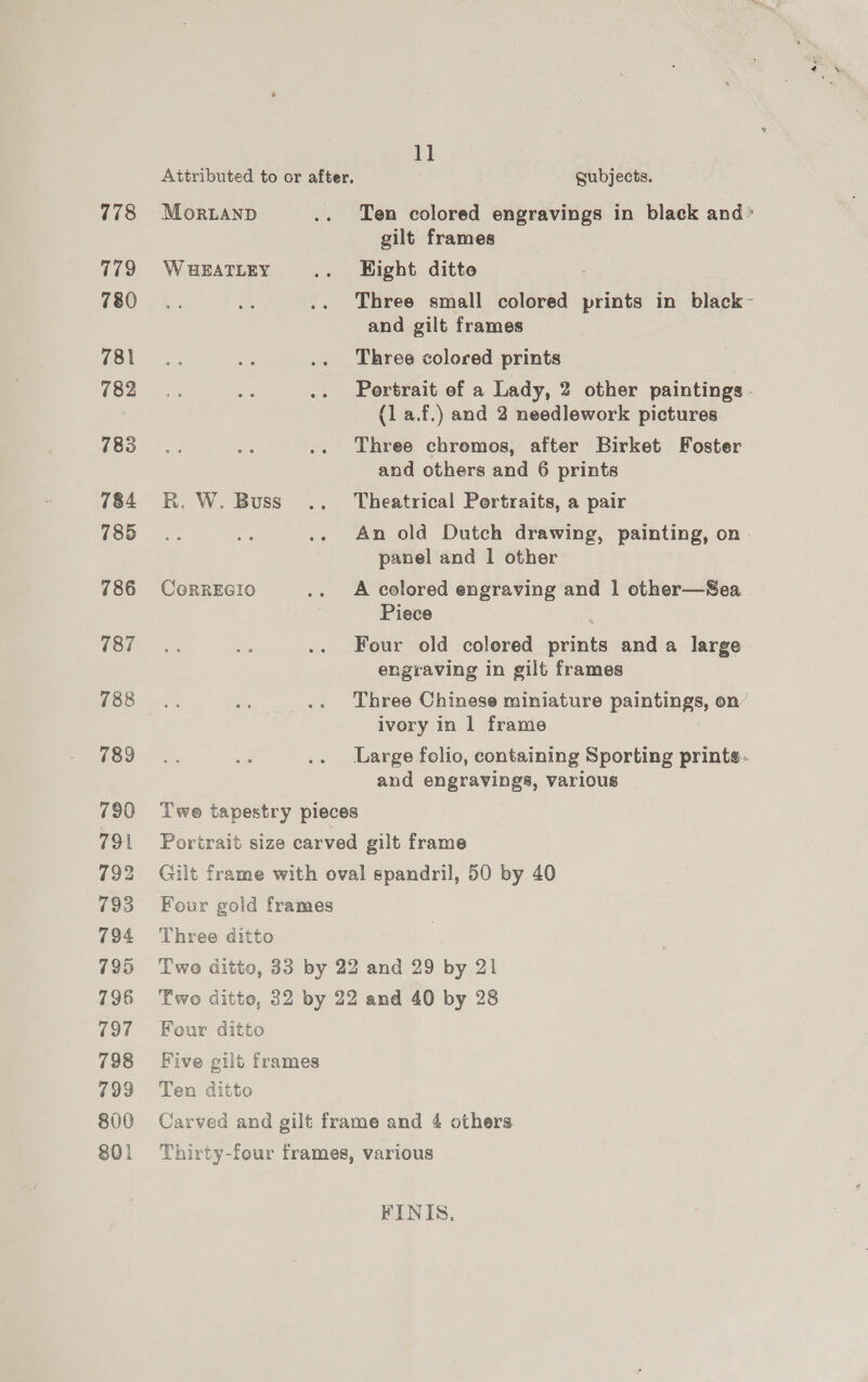 778 779 780 781 782 783 784 785 786 (87 788 789 11 Attributed to or after, gubjects. gilt frames W HEATLEY .. KEight ditte and gilt frames Three colored prints (la.f.) and 2 needlework pictures Three chromos, after Birket Foster and others and 6 prints R. W. Buss .. Theatrical Portraits, a pair panel and 1 other CoRREGIO .. A colored engraving and 1 other—Sea Piece Four old colored paints anda large engraving in gilt frames ivory in 1 frame and engravings, various T'we tapestry pieces Portrait size carved gilt frame Gilt frame with oval spandril, 50 by 40 Four gold frames Three ditto Twe ditto, 33 by 22 and 29 by 21 Two ditto, 32 by 22 and 40 by 28 Four ditto Five gilt frames Ten ditto Carved and gilt frame and 4 others Thirty-four frames, various FINIS.,