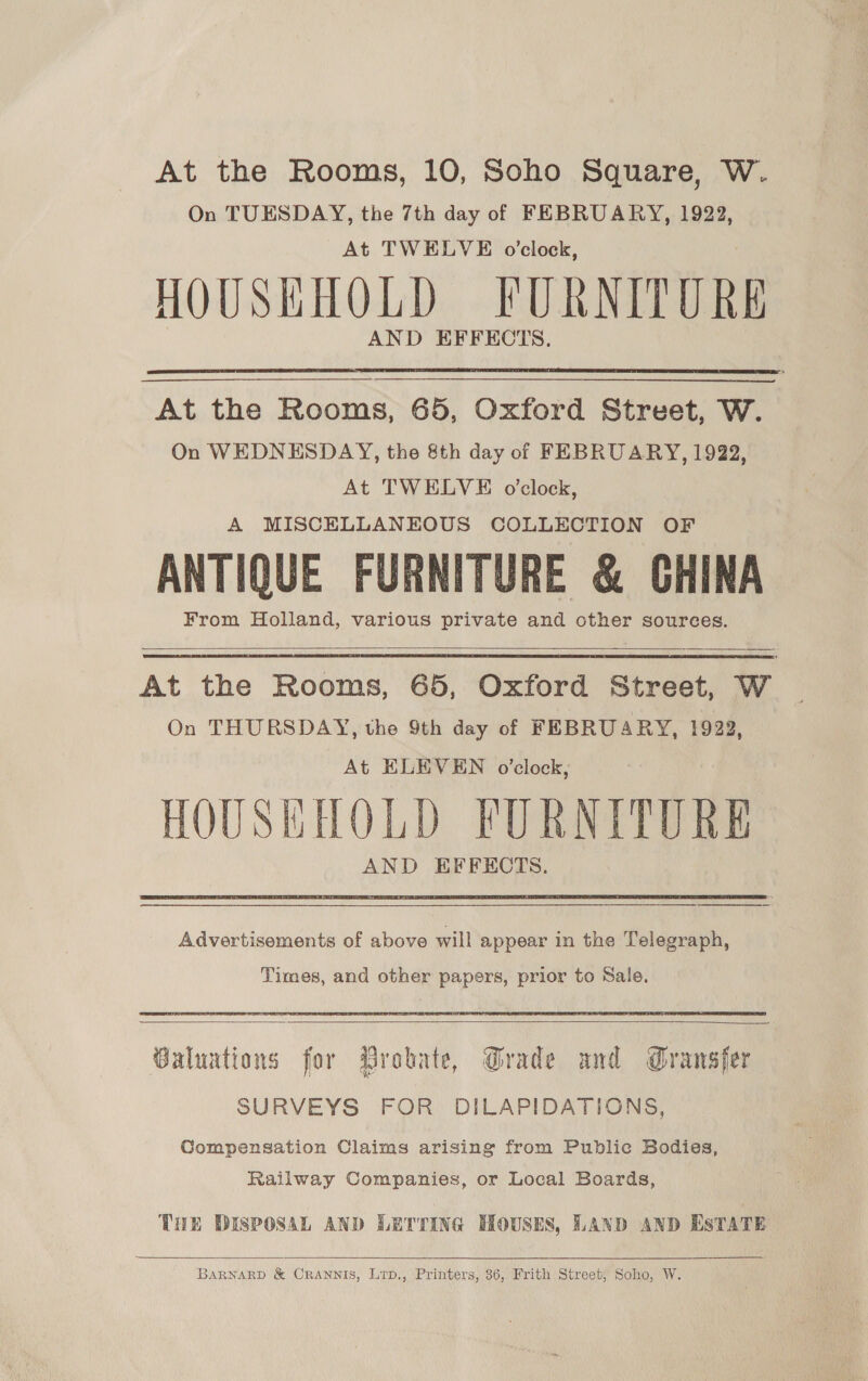 At the Rooms, 10, Soho Square, W. On TUESDAY, the 7th day of FEBRUARY, 1922, At TWELVE o’clock, HOUSKHOLD FURNITURE AND EFFECTS,  At the Rooms, 65, Oxford Street, W. On WEDNESDAY, the &amp;th day of FEBRUARY, 1922, At TWELVE o'clock, A MISCELLANEOUS COLLECTION OF ANTIQUE FURNITURE &amp; GHINA From Holland, various private and other sources.    At the Rooms, 65, Oxford Street, W On THURSDAY, the 9th day of FEBRUARY, 1922, At ELEVEN o’clock, HOUSEHOLD FURNITURE AND EFFECTS.   Advertisements of above will appear in the Telegraph, Times, and other papers, prior to Sale,  Baluations for Drobate, Grade and Gransfer SURVEYS FOR DILAPIDATIONS, Compensation Claims arising from Public Bodies, Railway Companies, or Local Boards, THE DISPOSAL AND LETTING HOUSES, LAND AND ESTATE  BARNARD &amp; CRANNIS, Lip., Printers, 36, Frith Street; Soho, W.