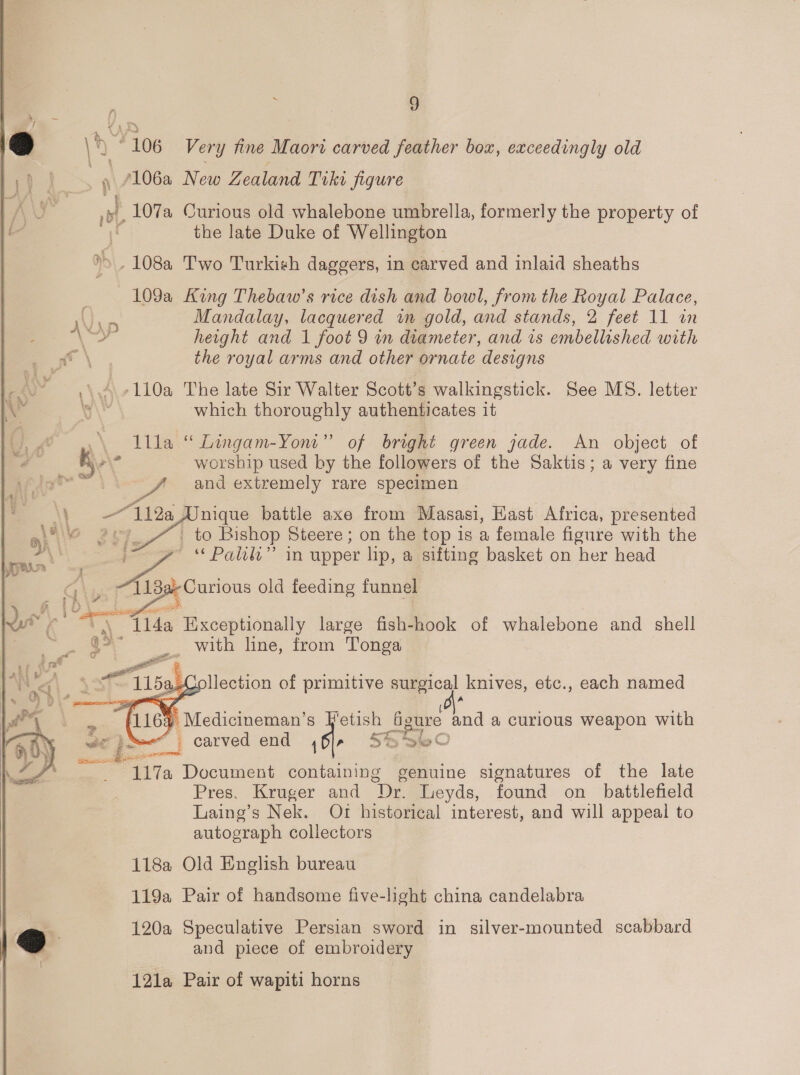 s = y :) ny 106 Very fine Maori carved feather box, exceedingly old frvee New Zealand Tiki figure eles Curious old whalebone umbrella, formerly the property of the late Duke of Wellington &gt;&gt; .108a Two Turkish daggers, in carved and inlaid sheaths 109a King Thebaw’s rice dish and bowl, from the Royal Palace, Fe Mandalay, lacquered im gold, and stands, 2 feet 11 an od height and 1 foot 9 in diameter, and is embellished with Px \ the royal arms and other ornate designs ,\ 4 -110a The late Sir Walter Scott’s walkingstick. See MS. letter e\ which thoroughly authenticates it A lila “ Lingam-Yont”’ of bright green jade. An object of “ ‘aw worship used by the followers of the Saktis; a very fine ge and extremely rare specimen        nique battle axe from Masasi, Hast Africa, presented to Bishop Steere; on the top is a female figure with the “Palit” in upper lip, a sifting basket on her head Curious old feeding funnel Exceptionally large fish-hook of whalebone and shell _ with line, from Tonga a-Collection of primitive surgical knives, etc., each named 4 Medicineman’s J'etish figure and a curious weapon with _ carved end {or SS B&amp;O J all 117a Document containing genuine signatures of the late Pres. Kruger and ‘Dr. Leyds, found on battlefield Laing’s Nek. Or historical interest, and will appeal to autograph collectors 118a Old English bureau 119a Pair of handsome five-light china candelabra a 120a Speculative Persian sword in silver-mounted scabbard ] and piece of embroidery 121a Pair of wapiti horns