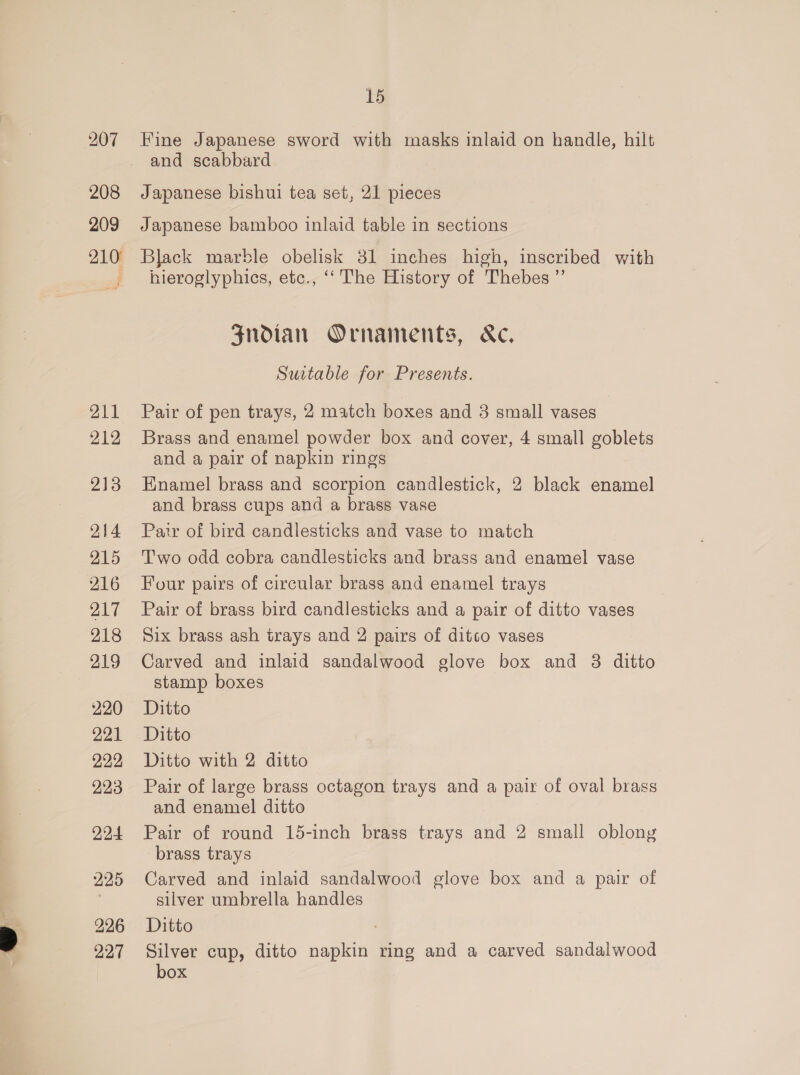 208 209 210° 211 212 213 214 215 216 217 218 219 220 221 222 223 224 225 226 227 15 Fine Japanese sword with masks inlaid on handle, hilt and scabbard Japanese bishui tea set, 21 pieces Japanese bamboo inlaid table in sections Black marble obelisk 31 inches high, inscribed with nieroglyphics, etc., “‘ The History of Thebes ”’ Zndian Ornaments, &amp;c, Suitable for Presents. Pair of pen trays, 2 match boxes and 3 small vases | Brass and enamel powder box and cover, 4 small goblets and a pair of napkin rings Enamel brass and scorpion candlestick, 2 black enamel and brass cups and a brass vase Pair of bird candlesticks and vase to match Two odd cobra candlesticks and brass and enamel vase Four pairs of circular brass and enamel trays Pair of brass bird candlesticks and a pair of ditto vases Six brass ash trays and 2 pairs of ditco vases Carved and inlaid sandalwood glove box and 3 ditto stamp boxes Ditto Ditto Ditto with 2 ditto Pair of large brass octagon trays and a pair of oval brass and enamel ditto Pair of round 15-inch brass trays and 2 small oblong brass trays Carved and inlaid sandalwood glove box and a pair of silver umbrella handles Ditto Silver cup, ditto napkin ring and a carved sandalwood box