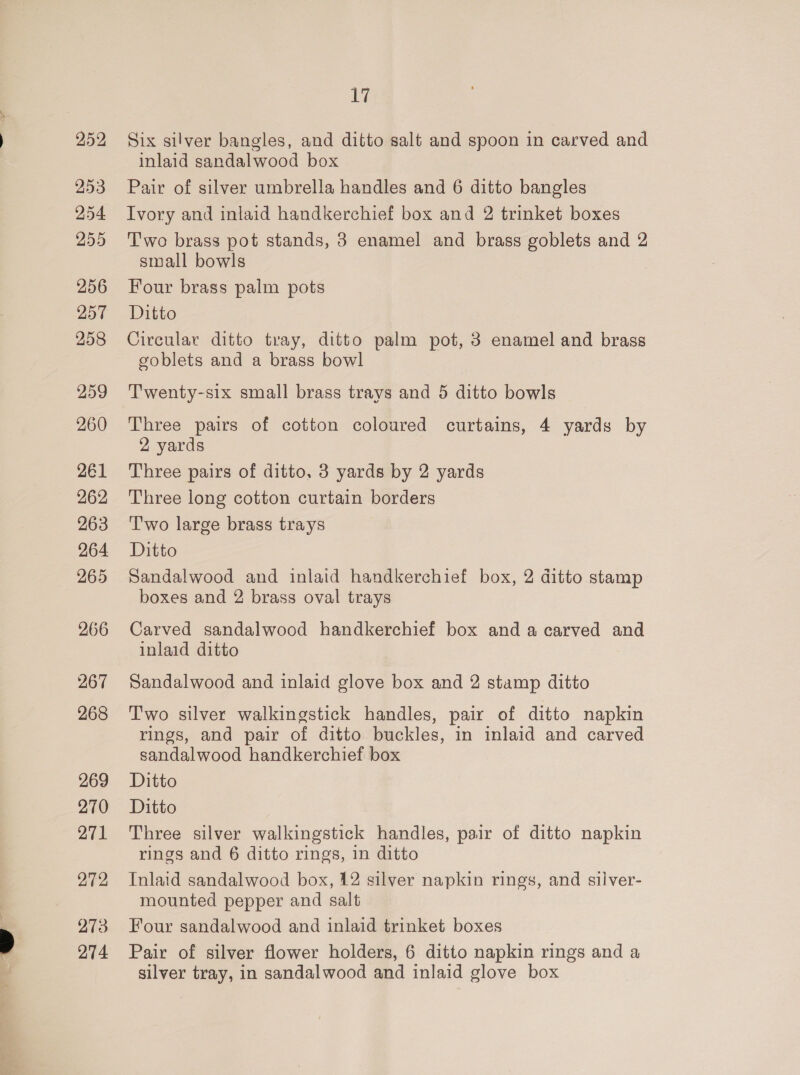 252 253 254 255 256 258 263 264 265 266 267 268 269 270 271 272 273 274 17 Six silver bangles, and ditto salt and spoon in carved and inlaid sandalwood box Pair of silver umbrella handles and 6 ditto bangles Ivory and inlaid handkerchief box and 2 trinket boxes Two brass pot stands, 3 enamel and brass goblets and 2 small bowls Four brass palm pots Ditto Circular ditto tray, ditto palm pot, 3 enamel and brass goblets and a brass bowl Twenty-six small brass trays and 5 ditto bowls Three pairs of cotton coloured curtains, 4 yards by 2 yards Three pairs of ditto, 3 yards by 2 yards Three long cotton curtain borders T'wo large brass trays Ditto Sandalwood and inlaid handkerchief box, 2 ditto stamp boxes and 2 brass oval trays Carved sandalwood handkerchief box and a carved and inlaid ditto Sandalwood and inlaid glove box and 2 stamp ditto Two silver walkingstick handles, pair of ditto napkin rings, and pair of ditto buckles, in inlaid and carved sandalwood handkerchief box Ditto Ditto Three silver walkingstick handles, pair of ditto napkin rings and 6 ditto rings, in ditto Inlaid sandalwood box, 12 silver napkin rings, and silver- mounted pepper and salt Four sandalwood and inlaid trinket boxes Pair of silver flower holders, 6 ditto napkin rings and a silver tray, in sandalwood and inlaid glove box