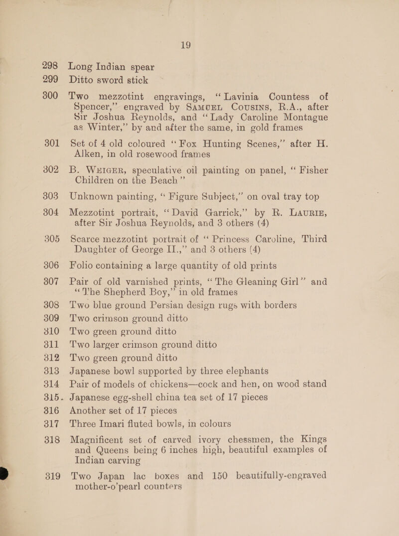 298 299 300 301 302 303 304 305 306 307 308 309 310 oll d12 O13 ol4 316 ol7 318 ie) Long Indian spear Ditto sword stick Two mezzotint engravings, ‘‘ Lavinia Countess of Spencer,” engraved by SamuEL Cousins, R.A., after Sir Joshua Reynolds, and “Lady Caroline Montague as Winter,” by and after the same, in gold frames Set of 4 old coloured ‘‘ Fox Hunting Scenes,” after H. Alken, in old rosewood frames B. WuIGER, speculative oil painting on panel, ‘ Fisher Children on the Beach”’ Unknown painting, “ Figure Subject,” on oval tray top Mezzotint portrait, ‘‘ David Garrick,’ by R. ULAuRiz, after Sir Joshua Reynolds, and 3 others (4) Scarce mezzotint portrait of ‘ Princess Caroline, Third Daughter of George I.,”’ and 3 others (4) Folio containing a large quantity of old prints Pair of old varnished prints, “The Gleaning Girl” and ‘“‘Ihe Shepherd Boy,” in old frames Two blue ground Persian design rugs with borders T'wo crimson ground ditto T'wo green ground ditto T'wo larger crimson ground ditto Two green ground ditto Japanese bowl supported by three elephants Pair of models of chickens—cock and hen, on wood stand Japanese ege-shell china tea set of 17 pieces Another set of 17 pieces Three Imari fluted bowls, in colours Magnificent set of carved ivory chessmen, the Kings and Queens being 6 inches high, beautiful examples of Indian carving Two Japan lac boxes and 150 beautifully-engraved mother-o’pearl counters
