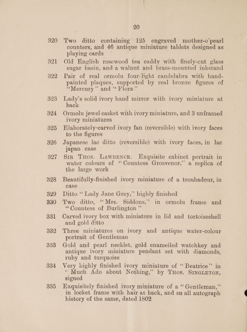 320 321 322 323 324 325 326 327 328 029 330 330 20 Two ditto containing 125 engraved mother-o’pearl counters, and 46 antique miniature tablets designed as playing cards Old English rosewood tea caddy with finely-cut glass sugar basin, and a walnut and brass-mounted inkstand Pair of real ormolu four-lght candelabra with hand- painted plaques, supported by real bronze figures of ‘““Mercury ”’ and “ Flora’ Lady’s solid ivory hand mirror with ivory miniature at back Ormolu jewel casket with ivory miniature, and 3 uniramed ivory miniatures Elaborately-carved ivory fan (reversible) with ivory faces to the figures Japanese lac ditto (reversible) with ivory faces, in lac japan case Sir THos. Lawrence. Exquisite cabinet portrait in water colours of “ Countess Grosvenor,’ a replica of the large work Beautifully-finished ivory miniature of a troubadour, in case Ditto ‘ Lady Jane Grey,’ highly finished Two ditto, ‘‘Mrs. Siddons,.’’ in ormolu frame and ‘Countess of Burlington ”’ Carved ivory box with miniature in lid and _ tortoiseshell and gold ditto Three miniatures on ivory and antique water-colour portrait of Gentleman Gold and pearl necklet, gold enamelled watchkey and antique ivory miniature pendant set with diamonds, ruby and turquoise Very highly finished ivory miniature of “ Beatrice”’ in ‘Much Ado about Nothing,’ by T'Hos. SINGLETON, signed Exquisitely finished ivory miniature of a ‘“ Gentleman,” history of the same, dated 1802