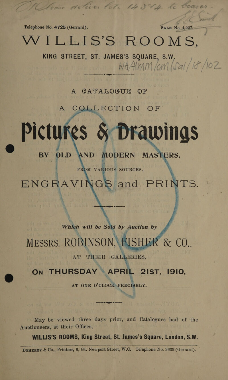 VV blak SoR:O:.0 MS, j AA [ont (Lat IN ‘Ad ij | ij CW rt { J L7 / 7 a 8 A CATALOGUE OF A ithe, “cat a Ad      : FROM aa SOURCES, {GS and PRIN AT PT cau ON THURSDAY © APRIL 21ST, I910, AT ONE O’CLOCK’ PREOIBELY. May be viewed three days prior, and Catalogues had of the Auctioneers, at their Offices, WILLIS’S ROOMS, King Street, St. James’s Square, London, S.W. DOHERTY &amp; Co., Printers, 6, Gt. Newport Biraet, W, 7.C, Telephone No. 3639 (Gerrard),  