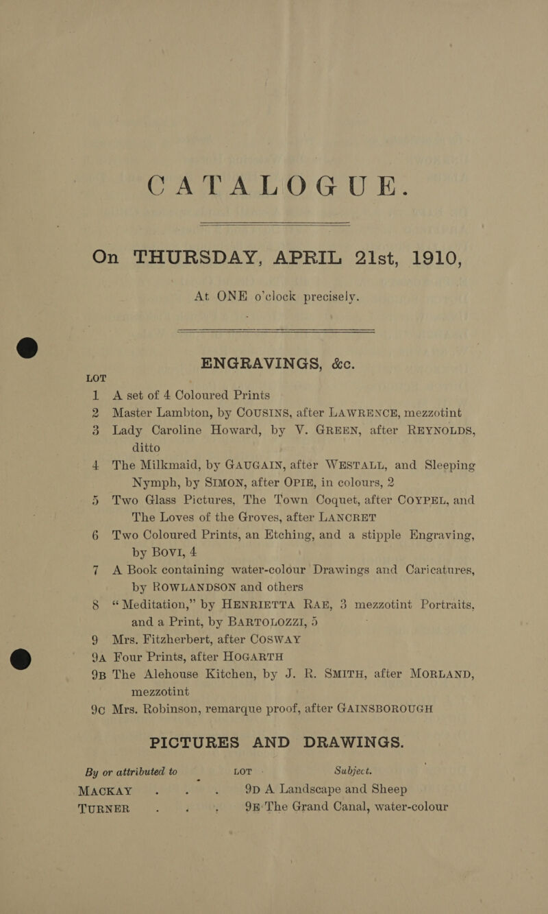 CATALOGUE.  LOT ey 8 9 At ONE o’clock precisely. ENGRAVINGS, &amp;c. A set of 4 Coloured Prints Master Lambton, by COUSINS, after LAWRENCE, mezzotint Lady Caroline Howard, by V. GREEN, after REYNOLDS, ditto The Milkmaid, by GAUGAIN, after WESTALL, and Sleeping Nymph, by SIMON, after OPIE, in colours, 2 Two Glass Pictures, The Town Coquet, after COYPEL, and The Loves of the Groves, after LANCRET Two Coloured Prints, an Etching, and a stipple Engraving, by BovI, 4 A Book containing water-colour Drawings and Caricatures, by ROWLANDSON and others ‘“ Meditation,” by HENRIETTA RAK, 3 mezzotint Portraits, and a Print, by BARTOLOZZI, 5 Mrs. Fitzherbert, after COSWAY IC mezzotint Mrs. Robinson, remarque proof, after GAINSBOROUGH PICTURES AND DRAWINGS.
