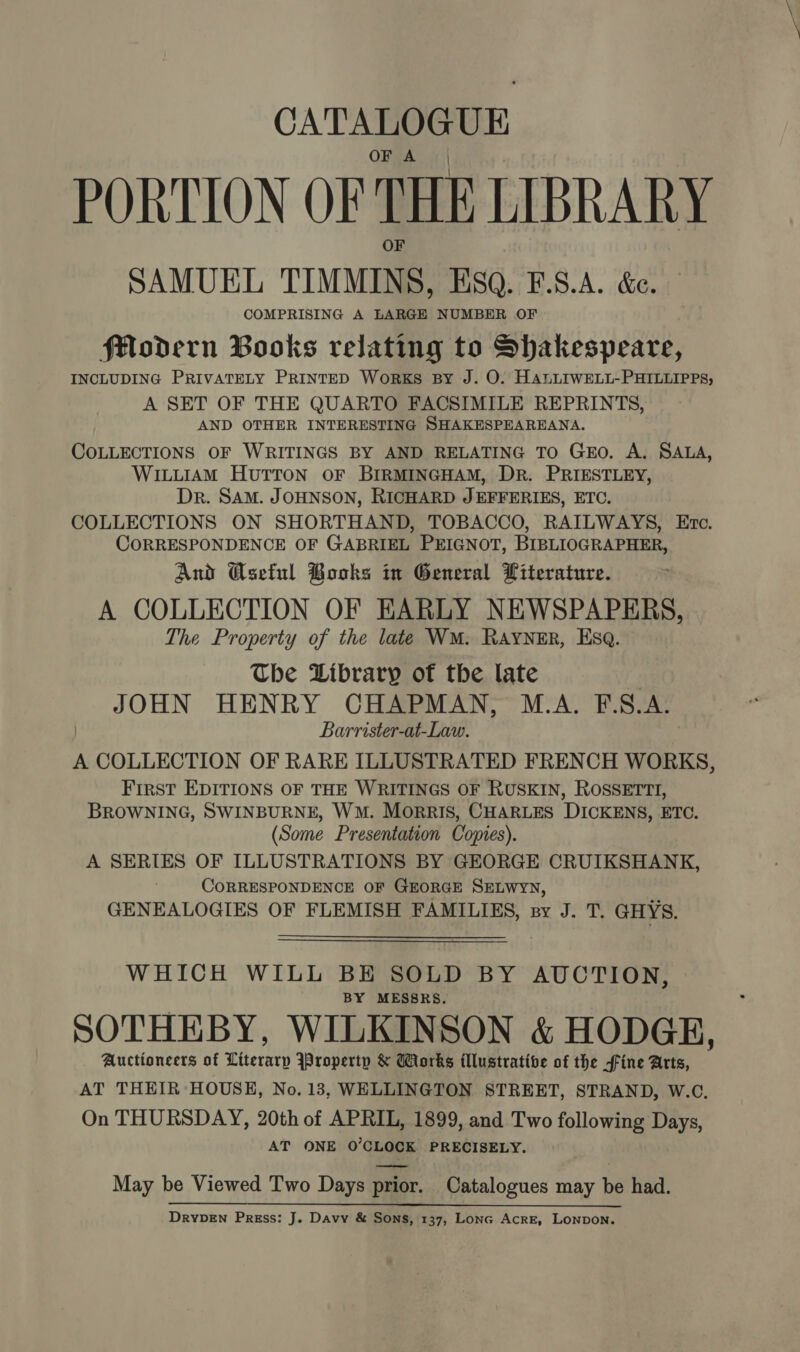 CATALOGUE OF A PORTION OF THE LIBRARY SAMUEL TIMMINS, ESQ. F.S.A. &amp;e. COMPRISING A LARGE NUMBER OF felodern Books relating to Shakespeare, INCLUDING PRIVATELY PRINTED WorKS BY J. O. HALLIWELL-PHILLIPPS, A SET OF THE QUARTO FACSIMILE REPRINTS, AND OTHER INTERESTING SHAKESPEAREANA. COLLECTIONS OF WRITINGS BY AND RELATING TO Go. A. SALA, WILLIAM HUTTON OF BIRMINGHAM, DR. PRIESTLEY, Dr. SAM. JOHNSON, RICHARD JEFFERIES, ETC. COLLECTIONS ON SHORTHAND, TOBACCO, RAILWAYS, Etc. CORRESPONDENCE OF GABRIEL PEIGNOT, BIBLIOGRAPHER, And Gseful Books in General Literature. A COLLECTION OF EARLY NEWSPAPERS, The Property of the late WM. RAYNER, Esq. The Library of the late | JOHN HENRY CHAPMAN, M.A. F.S.A. Barrister-at-Law. A COLLECTION OF RARE ILLUSTRATED FRENCH WORKS, First EDITIONS OF THE WRITINGS OF RUSKIN, ROSSETTI, BROWNING, SWINBURNE, WM. Morris, CHARLES DICKENS, ETC. (Some Presentation Copies). A SERIES OF ILLUSTRATIONS BY GEORGE CRUIKSHANK, CORRESPONDENCE OF GEORGE SELWYN, GENEALOGIES OF FLEMISH FAMILIES, sy J. T. GHYS. WHICH WILL BE SOLD BY AUCTION, BY MESSRS. SOTHEBY, WILKINSON &amp; HODGE, Auctioneers of Literary IProperty &amp; Works illustrative of the fine Arts, AT THEIR HOUSH, No. 13, WELLINGTON STREET, STRAND, W.C, On THURSDAY, 20th of APRIL, 1899, and Two following Days, AT ONE 0’CLOCK PRECISELY. May be Viewed Two Days prior. Catalogues may be had.  DRYDEN Press: J. Davy &amp; Sons, 137, Lonc AcrE, LONDON.