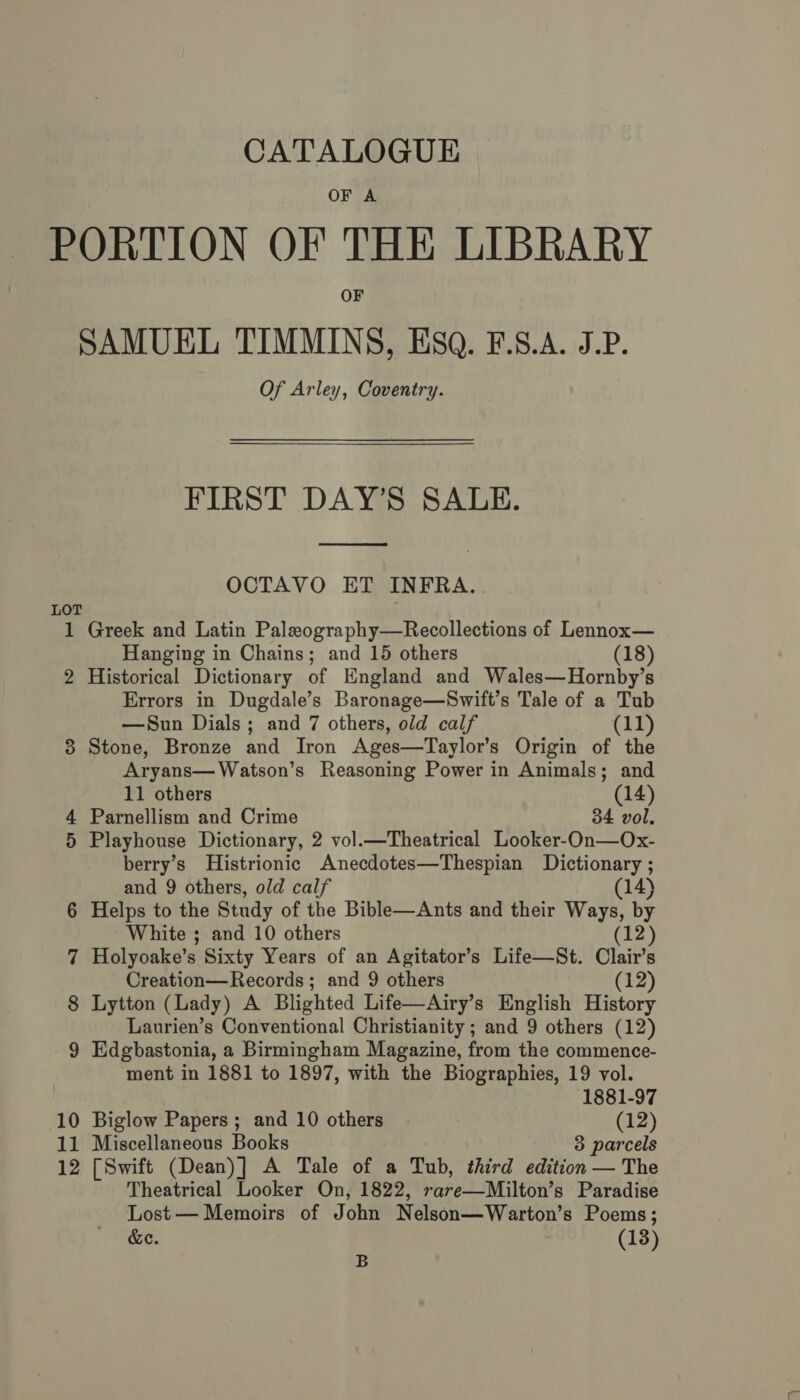 OF A PORTION OF THE LIBRARY OF SAMUEL TIMMINS, Esq. F.S.A. J.P. Of Arley, Coventry. FIRST DAY’S SALE.  OCTAVO ET INFRA. LOT 1 Greek and Latin Paleography—Recollections of Lennox— Hanging in Chains; and 15 others (18) 2 Historical Dictionary of England and Wales—Hornby’s Errors in Dugdale’s Baronage—Swift’s Tale of a Tub —Sun Dials ; and 7 others, old calf (11) 8 Stone, Bronze and Iron Ages—Taylor’s Origin of the Aryans—Watson’s Reasoning Power in Animals; and 11 others (14) Parnellism and Crime 34 vol. Playhouse Dictionary, 2 vol.—Theatrical Looker-On—Ox- berry’s Histrionic Anecdotes—Thespian Dictionary ; and 9 others, old calf (14) 6 Helps to the Study of the Bible—Ants and their Ways, by White ; and 10 others 12 Holyoake’ 8 Sixty Years of an Agitator’s Life—St. Clair’s Creation—Records ; and 9 others (12) Lytton (Lady) A Blighted Life—Airy’s English History Laurien’s Conventional Christianity ; and 9 others (12) 9 Edgbastonia, a Birmingham Magazine, from the commence- ment in 1881 to 1897, with the Biographies, 19 vol. on o 1881-97 10 Biglow Papers ; and 10 others (12) 11 Miscellaneous Books 3 parcels 12 [Swift (Dean)] A Tale of a Tub, third edition — The Theatrical Looker On, 1822, rare Milton's Paradise Lost — Memoirs of John Nelson— Warton’ s Poems; &amp;e. (13) B