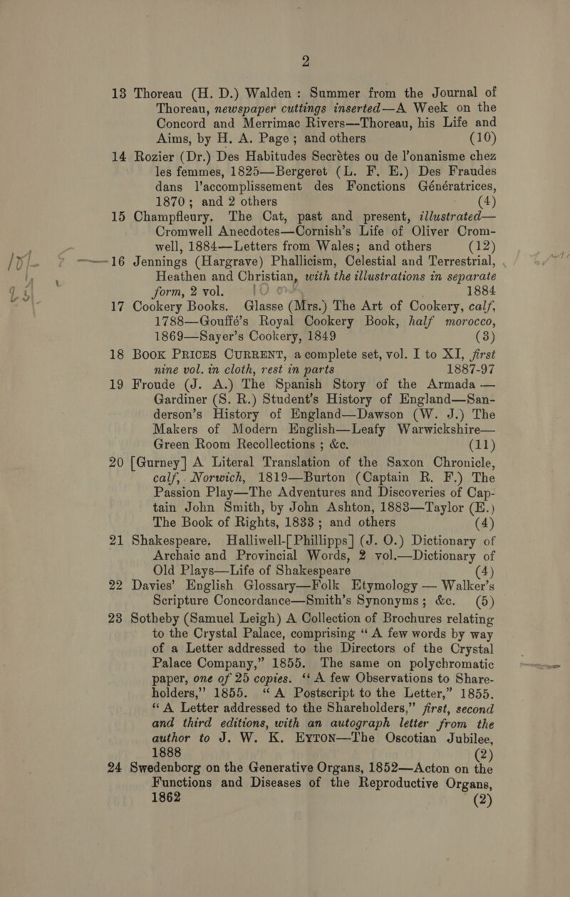 13 14 15 17 18 19 2 Thoreau (H. D.) Walden : Summer from the Journal of Thoreau, newspaper cuttings inserted—A Week on the Concord and Merrimac Rivers—-Thoreau, his Life and Aims, by H. A. Page; and others (10) Rozier (Dr.) Des Habitudes Secrétes ou de l’onanisme chez les femmes, 1825—Bergeret (L. F. E.) Des Fraudes dans l’accomplissement des Fonctions Génératrices, 1870; and 2 others (4) Champfleury. The Cat, past and present, ¢llustrated— Cromwell Anecdotes—Oornish’s Life of Oliver Crom- well, 1884—Letters from Wales; and others (12) Jennings (Hargrave) Phallicism, Celestial and Terrestrial, Heathen and Christian, with the illustrations in separate form, 2 vol. 10 me 1884 Cookery Books. Glasse (Mrs.) The Art of Cookery, cal/, 1788—Gouffée’s Royal Cookery Book, half morocco, 1869—Sayer’s Cookery, 1849 (3) Book PRICES CURRENT, a complete set, vol. I to XI, jirst nine vol. in cloth, rest in parts 1887-97 Froude (J. A.) The Spanish Story of the Armada — Gardiner (S. R.) Student’s History of England—San- derson’s History of England—Dawson (W. J.) The Makers of Modern English—Leafy Warwickshire— Green Room Recollections ; &amp;c. (11) 21 22 23 24 calf,. Norwich, 1819—Burton (Captain R. F.) The Passion Play—The Adventures and Discoveries of Cap- tain John Smith, by John Ashton, 1883—Taylor (E.) The Book of Rights, 1833 ; and others (4) Shakespeare. MHalliwell-[Phillipps] (J. O.) Dictionary of Archaic and Provincial Words, 2 vol.—Dictionary of Old Plays—Life of Shakespeare (4) Davies’ English Glossary—Folk Etymology — Walker’s Scripture Concordance—Smith’s Synonyms; &amp;c. (5) Sotheby (Samuel Leigh) A Collection of Brochures relating to the Crystal Palace, comprising ‘“‘ A few words by way of a Letter addressed to the Directors of the Crystal Palace Company,” 1855. The same on polychromatic paper, one of 25 copies. ‘* A few Observations to Share- holders,”’ 1855. ‘A Postscript to the Letter,” 1855. “A Letter addressed to the Shareholders,” first, second and third editions, with an autograph letter from the author to J. W. K. EytToN—The Oscotian Jubilee, 1888 (2) Swedenborg on the Generative Organs, 1852—Acton on the Functions and Diseases of the Reproductive Organs,