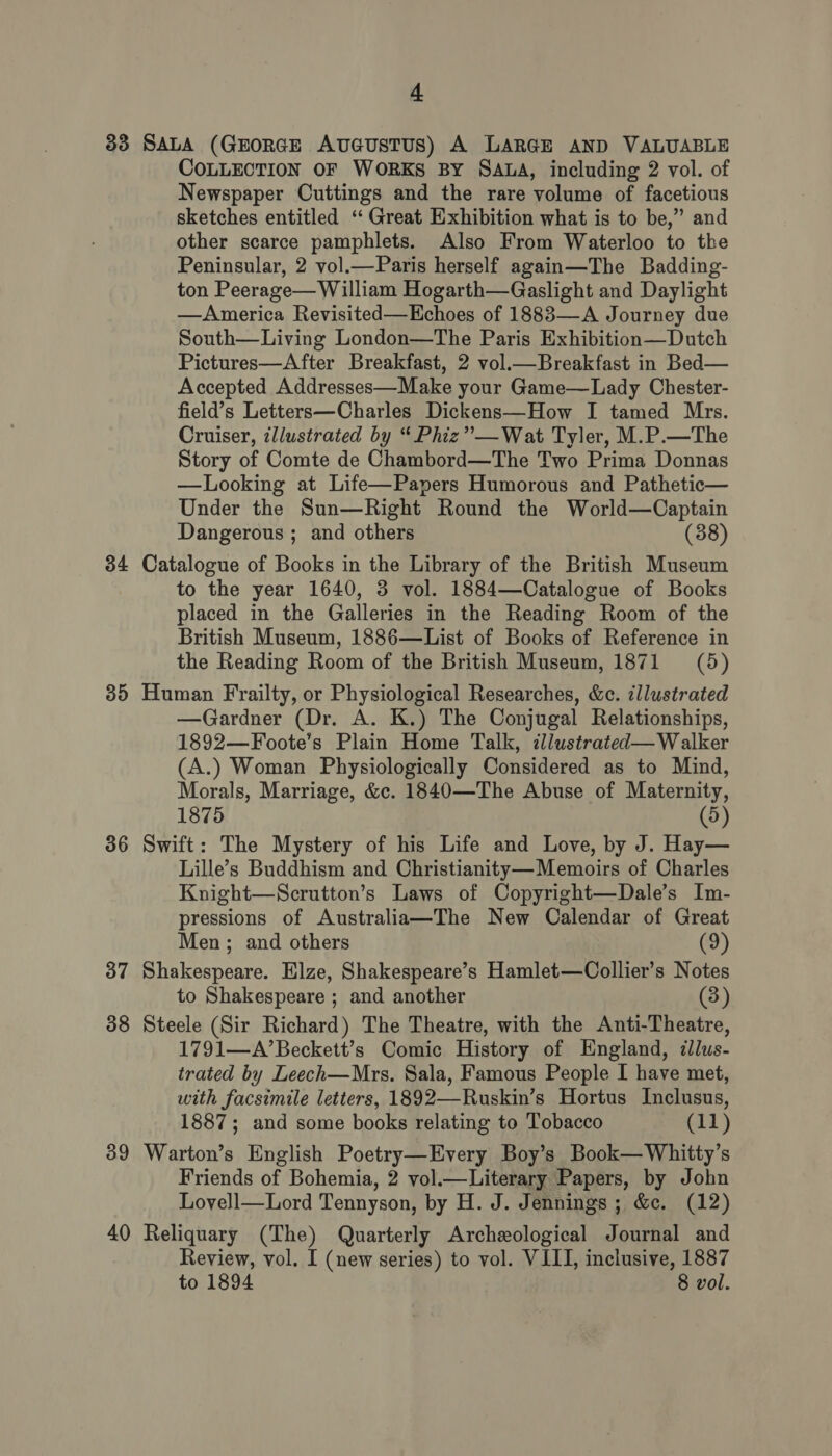 83 SALA (GEORGE AuGuSTUS) A LARGE AND VALUABLE COLLECTION OF WORKS BY SALA, including 2 vol. of Newspaper Cuttings and the rare volume of facetious sketches entitled ‘“ Great Exhibition what is to be,” and other scarce pamphlets. Also From Waterloo to the Peninsular, 2 vol.—Paris herself again—The Badding- ton Peerage— William Hogarth—Gaslight and Daylight —America Revisited—Hchoes of 18883—A Journey due South—Living London—The Paris Exhibition—Dutch Pictures—After Breakfast, 2 vol.— Breakfast in Bed— Accepted Addresses—Make your Game—Lady Chester- field’s Letters—Charles Dickens—How I tamed Mrs. Cruiser, illustrated by “ Phiz”—Wat Tyler, M.P.—The Story of Comte de Chambord—The Two Prima Donnas —Looking at Life—Papers Humorous and Pathetic— Under the Sun—Right Round the World—Captain Dangerous ; and others (38) 34 Catalogue of Books in the Library of the British Museum to the year 1640, 3 vol. 1884—Catalogue of Books placed in the Galleries in the Reading Room of the British Museum, 1886—List of Books of Reference in the Reading Room of the British Museum, 1871 (5) 35 Human Frailty, or Physiological Researches, &amp;c. illustrated —Gardner (Dr. A. K.) The Conjugal Relationships, 1892—Foote’s Plain Home Talk, zllustrated—Walker (A.) Woman Physiologically Considered as to Mind, Morals, Marriage, &amp;c. 1840—The Abuse of Maternity, 1875 (5) 36 Swift: The Mystery of his Life and Love, by J. Hay— Lille’s Buddhism and Christianity—Memoirs of Charles Knight—Scrutton’s Laws of Copyright—Dale’s Im- pressions of Australia—The New Calendar of Great Men; and others (9) 37 Shakespeare. Elze, Shakespeare’s Hamlet—Collier’s Notes to Shakespeare ; and another (3) 38 Steele (Sir Richard) The Theatre, with the Anti-Theatre, 1791—A’Beckett’s Comic History of England, illus- trated by Leech—Mrs. Sala, Famous People I have met, with facsimile letters, 1892—Ruskin’s Hortus Inclusus, 1887; and some books relating to Tobacco (11) 39 Warton’s English Poetry—Every Boy’s Book—Whitty’s Friends of Bohemia, 2 vol.—Literary Papers, by John Lovell—Lord Tennyson, by H. J. Jennings; &amp;c. (12) 40 Reliquary (The) Quarterly Archeological Journal and Review, vol. I (new series) to vol. VIII, inclusive, 1887 to 1894 8 vol.