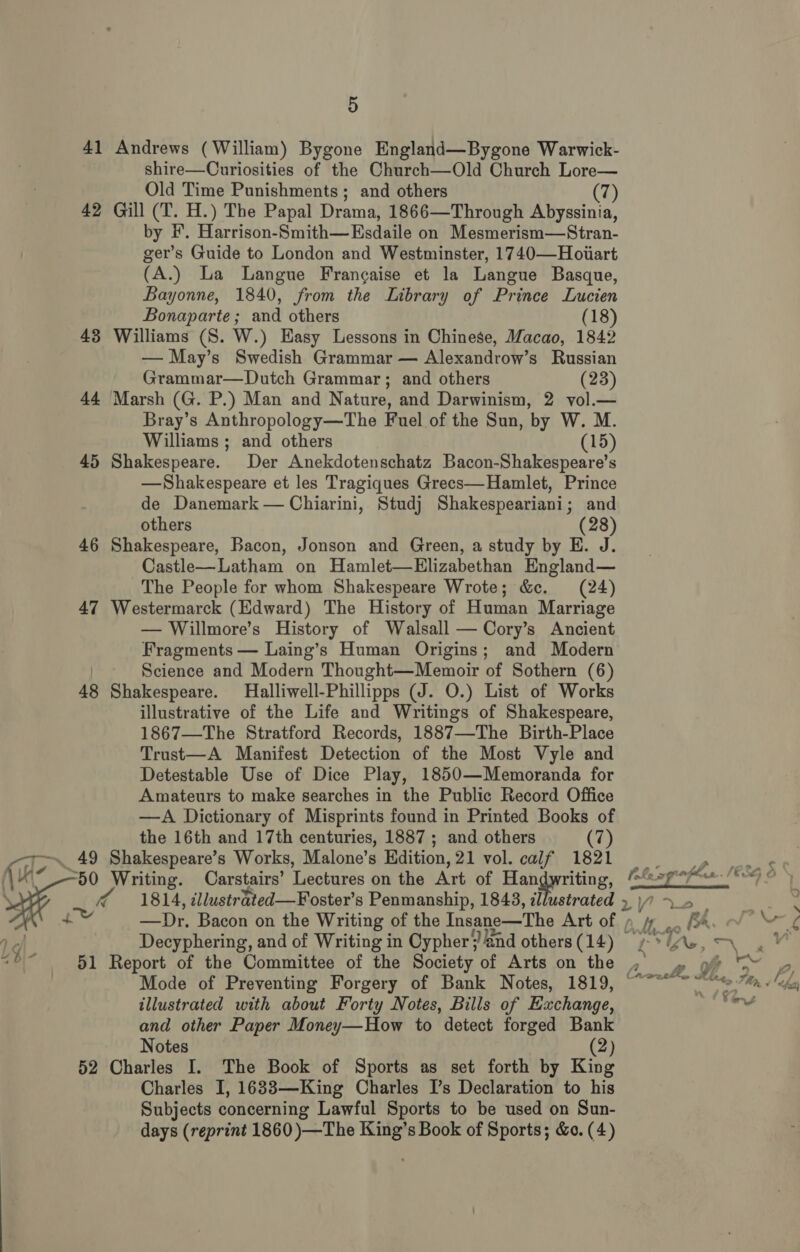 41 Andrews (William) Bygone England—Bygone Warwick- shire—Ouriosities of the Church—Old Church Lore— Old Time Punishments; and others (7) 42 Gill (T. H.) The Papal Drama, 1866—Through Abyssinia, by #. Harrison-Smith—Esdaile on Mesmerism—Stran- ger’s Guide to London and Westminster, 1740—Hoiart (A.) La Langue Frangaise et la Langue Basque, Bayonne, 1840, from the Library of Prince Lucien Bonaparte; and others (18) 43 Williams (S. W.) Easy Lessons in Chinese, Macao, 1842 — May’s Swedish Grammar — Alexandrow’s Russian Grammar—Dutch Grammar; and others (23) 44 Marsh (G. P.) Man and Nature, and Darwinism, 2 vol.— Bray’s Anthropology—The Fuel of the Sun, by W. M. Williams ; and others (15) 45 Shakespeare. Der Anekdotenschatz Bacon-Shakespeare’s —Shakespeare et les Tragiques Grecs—Hamlet, Prince de Danemark — Chiarini, Studj Shakespeariani; and others (28) 46 Shakespeare, Bacon, Jonson and Green, a study by E. J. Castle—Latham on Hamlet—Elizabethan England— The People for whom Shakespeare Wrote; &amp;c. (24) 47 Westermarck (Edward) The History of Human Marriage — Willmore’s History of Walsall — Cory’s Ancient Fragments — Laing’s Human Origins; and Modern | Science and Modern Thought—Memoir of Sothern (6) 48 Shakespeare. Halliwell-Phillipps (J. O.) List of Works illustrative of the Life and Writings of Shakespeare, 1867—The Stratford Records, 1887—The Birth-Place Trust—A Manifest Detection of the Most Vyle and Detestable Use of Dice Play, 1850—Memoranda for Amateurs to make searches in the Public Record Office —A Dictionary of Misprints found in Printed Books of the 16th and 17th centuries, 1887 ; and others (7) (ie, .. 49 Shakespeare’s Works, Malone’s Hdition, 21 vol. calf 1821 /\i~ 50 Writing. Carstairs’ Lectures on the Art of Handwriting, SH 1814, illustrated —Foster’s Penmanship, 1843, illustrated +. “b|- _ 51 Report of the Committee of the Society of Arts on the illustrated with about Forty Notes, Bills of Exchange, and other Paper Money—How to detect forged Bank Notes (2) 52 Charles I. The Book of Sports as set forth by King Charles I, 16838—King Charles I’s Declaration to his Subjects concerning Lawful Sports to be used on Sun- days (reprint 1860 )—The King’s Book of Sports; &amp;o. (4) ae fA WA yw i s Fa : “ \ : 4