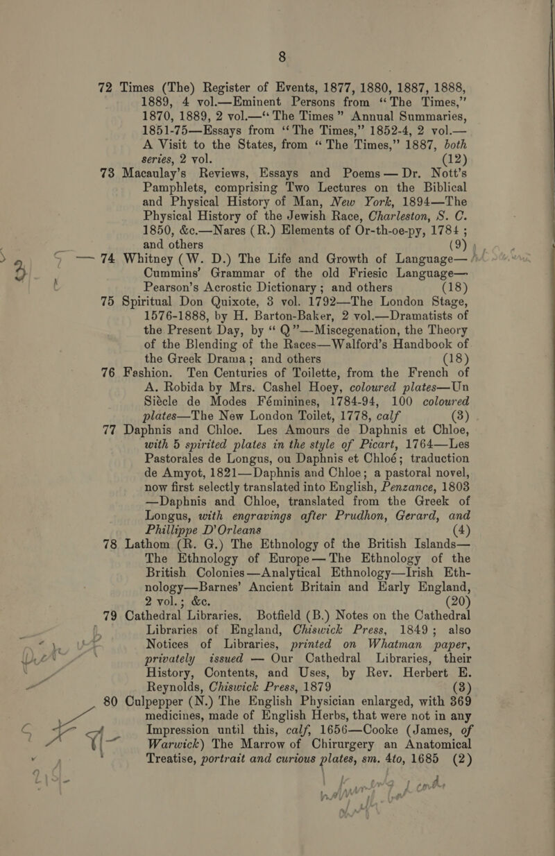 72 Times (The) Register of Events, 1877, 1880, 1887, 1888, 1889, 4 vol.—Eminent Persons from ‘The Times,” 1870, 1889, 2 vol.—‘* The Times ” Annual Summaries, 1851-75—Essays from ‘‘The Times,” 1852-4, 2 vol.— A Visit to the States, from “ The Times,” 1887, both series, 2 vol. (12) 73 Macaulay’s Reviews, Essays and Poems— Dr. Nott’s Pamphlets, comprising Two Lectures on the Biblical and Physical History of Man, New York, 1894—The Physical History of the Jewish Race, Charleston, S. C. Cummins’ Grammar of the old Friesic Language— Pearson’s Acrostic Dictionary ; and others (18) 75 Spiritual Don Quixote, 3 vol. 1792—The London Stage, 1576-1888, by H. Barton-Baker, 2 vol.—Dramatists of the Present Day, by “‘ Q”—Miscegenation, the Theory of the Blending of the Races—Walford’s Handbock of 76 Fashion. Ten Centuries of Toilette, from the French of A. Robida by Mrs. Cashel Hoey, coloured plates—Un Siécle de Modes Féminines, 1784-94, 100 coloured plates—The New London Toilet, 1778, calf (3) 77 Daphnis and Chloe. Les Amours de Daphnis et Chloe, with 5 spirited plates in the style of Picart, 1764—Les Pastorales de Longus, ou Daphnis et Chloé; traduction de Amyot, 1821—Daphnis and Chloe; a pastoral novel, now first selectly translated into English, Penzance, 1803 —Daphnis and Chloe, translated from the Greek of Longus, with engravings after Prudhon, Gerard, and Phillippe D’ Orleans (4) 78 Lathom (R. G.) The Ethnology of the British Islands— The Ethnology of Europe—The Ethnology of the British Colonies—Analytical Ethnology—lIrish Eth- nology—Barnes’ Ancient Britain and Harly England, 2 vol.; &amp;e. (20) 79 Cathedral Libraries. Botfield (B.) Notes on the Cathedral f Libraries of England, Chiswick Press, 1849; also “) Vs Notices of Libraries, printed on Whatman paper, Uy ZA ? privately issued — Our Cathedral Libraries, their Bai History, Contents, and Uses, by Rev. Herbert E. a“ Reynolds, Chiswick Press, 1879 (3) 80 Culpepper (N.) The English Physician enlarged, with 369 medicines, made of English Herbs, that were not in any &amp; tr Al Impression until this, calf, 1656—Cooke (James, of . ee be Warwick) The Marrow of Chirurgery an Anatomical eae ' Treatise, portrait and curious plates, sm. 4to, 1685 (2) - a 7 Fr NY hed ff “ie if ’ : d ‘ ’ “—? : i - in @ af ;