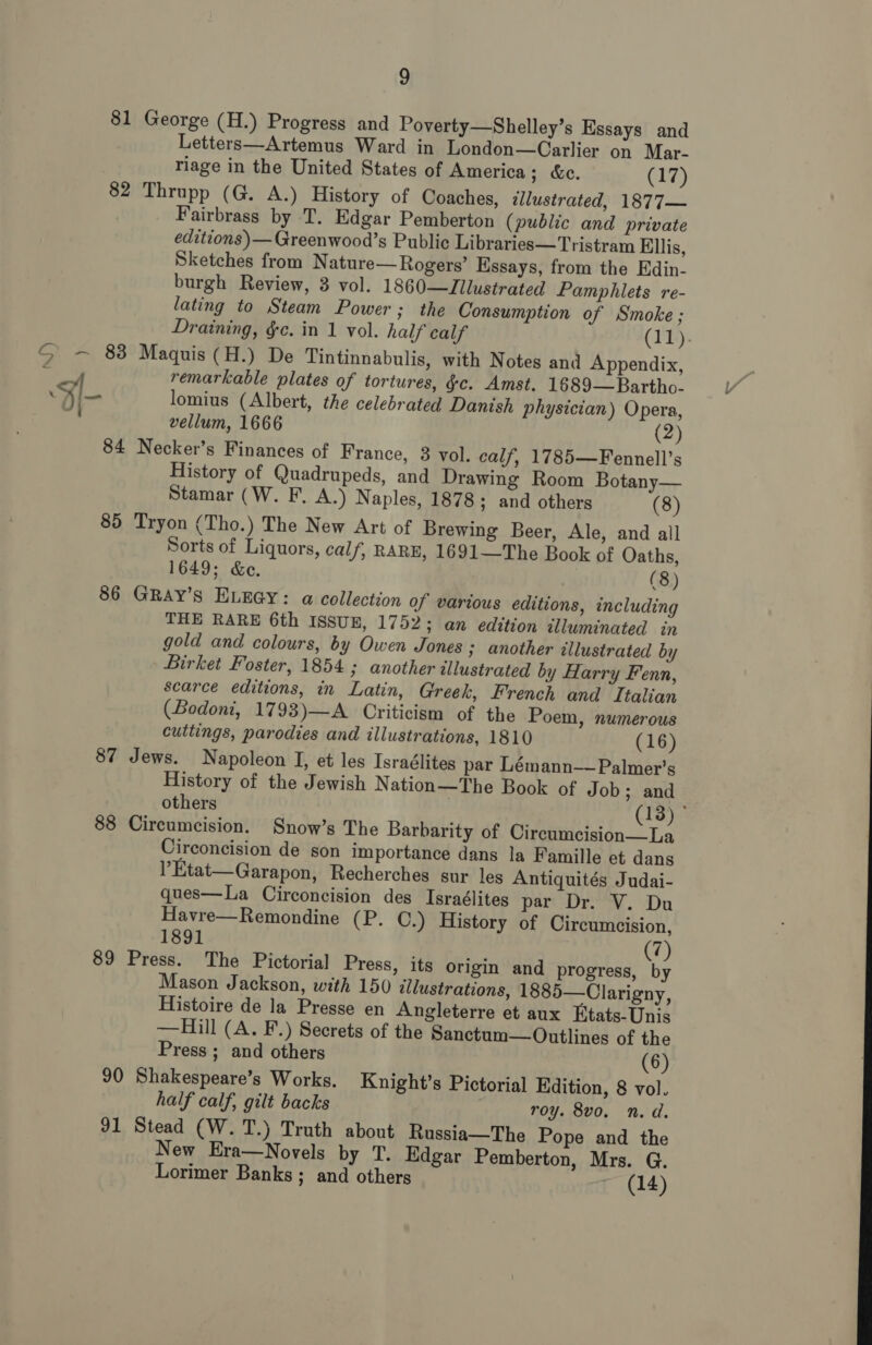 82 86 87 88 89 9 George (H.) Progress and Poverty—Shelley’s Essays and Letters—Artemus Ward in London—Carlier on Mar- riage in the United States of America; &amp;c. (17) Thrupp (G. A.) History of Coaches, illustrated, 1877~ Fairbrass by T. Edgar Pemberton (public and private editions )— Greenwood’s Public Libraries—Tristram Ellis, Sketches from Nature—Rogers’ Essays, from the Edin- burgh Review, 3 vol. 1860—Zilustrated Pamphlets re- lating to Steam Power; the Consumption of Smoke ; Draining, §c. in 1 vol. half calf (IT). Maquis (H.) De Tintinnabulis, with Notes and Appendix, remarkable plates of tortures, &amp;c. Amst. 1689—Bartho- lomius (Albert, the celebrated Danish physician) Opera, vellum, 1666 (2) Necker’s Finances of France, 3 vol. calf, 1785—Fennell’s History of Quadrupeds, and Drawing Room Botany— Stamar (W. F. A.) Naples, 1878; and others (8) Tryon (Tho.) The New Art of Brewing Beer, Ale, and all Sorts of Liquors, calf, RARE, 1691—The Book of Oaths, 1649; &amp;e. (8) GRAY’s ELEGY: a collection of various editions, including THE RARE 6th ISSUE, 1752; an edition illuminated in gold and colours, by Owen Jones ; another illustrated by Birket Foster, 1854 ; another illustrated by Harry Fenn, scarce editions, in Latin, Greek, French and Italian (Bodoni, 1793)—A Criticism of the Poem, numerous cuttings, parodies and illustrations, 1810 (16) Jews. Napoleon I, et les Israélites par Lémann—Palmer’s History of the Jewish Nation—The Book of Job; and others | (13) ° Circumcision. Snow’s The Barbarity of Circumcision—La Circoncision de son importance dans la Famille et dans ’Etat—Garapon, Recherches sur les Antiquités Judai- ques—La Circoncision des Israélites par Dr. V. Du Havre—Remondine (P. C.) History of Circumcision, 1891 (7) Press. The Pictorial Press, its origin and progress, by Mason Jackson, with 150 illustrations, 1885—Clarigny, Histoire de la Presse en Angleterre et aux Etats-Unis —Hill (A. F.) Secrets of the Sanctum—Outlines of the Press ; and others (6) Knight’s Pictorial Edition, 8 vol. half calf, gilt backs roy. 8vo. n.d. New Era—Novels by T. Edgar Pemberton, Mrs. G. Lorimer Banks ; and others ~ (14) 