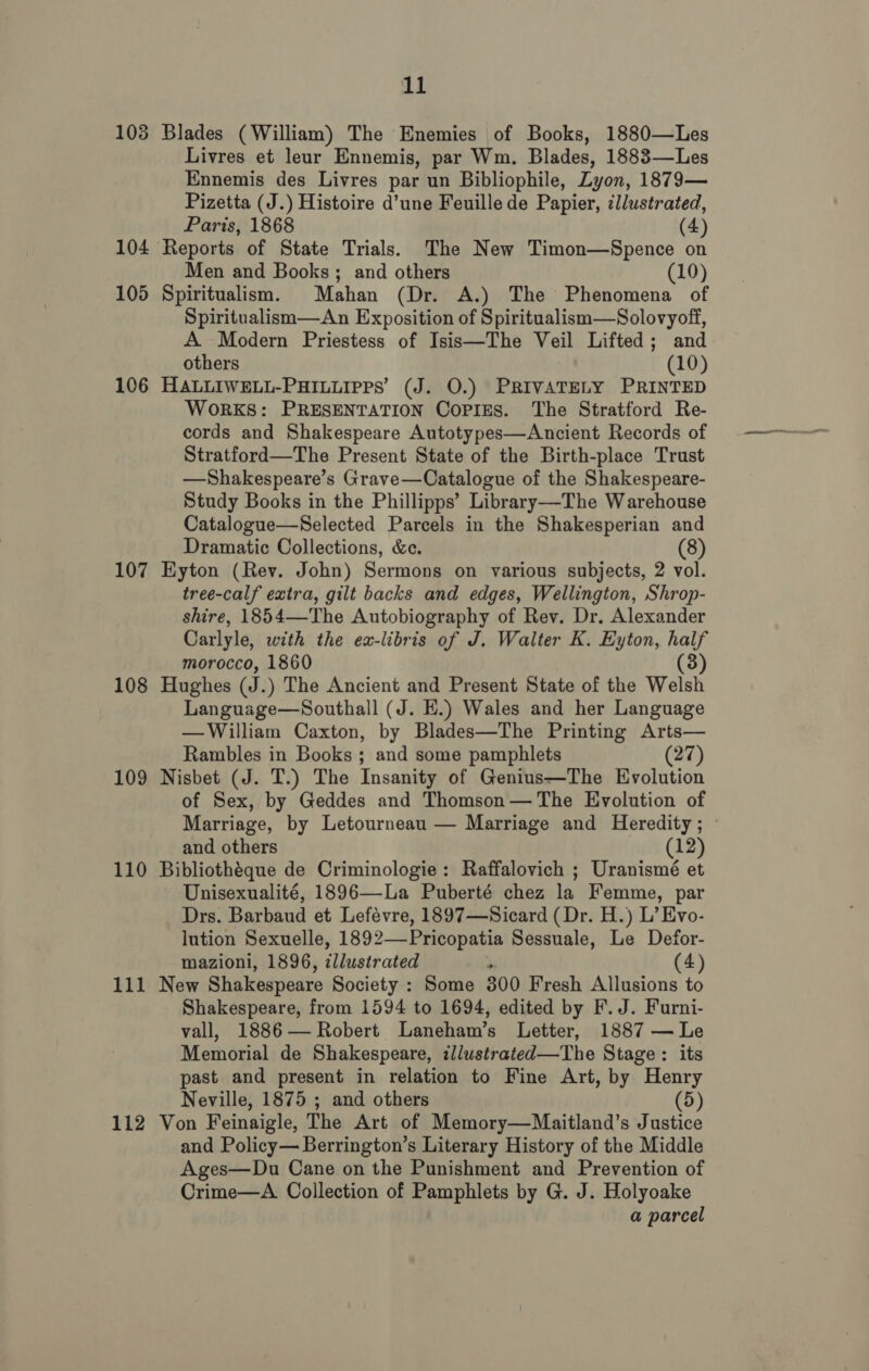 104 105 106 107 108 109 110 111 112 11 Livres et leur Ennemis, par Wm. Blades, 1883—Les Ennemis des Livres par un Bibliophile, Lyon, 1879— Pizetta (J.) Histoire d’une Feuille de Papier, illustrated, Paris, 1868 (4) Men and Books; and others (10) Spiritualism. Mahan (Dr. A.) The Phenomena of Spiritualism—An Exposition of Spiritualism—Solovyoff, A. Modern Priestess of Isis—The Veil Lifted; and others (10) HALLIWELL-PHILLIPPS’ (J. O.) PRIVATELY PRINTED WoRKS: PRESENTATION Copizs. The Stratford Re- cords and Shakespeare Autotypes—Ancient Records of Stratford—The Present State of the Birth-place Trust —Shakespeare’s Grave—Catalogue of the Shakespeare- Study Books in the Phillipps’ Library—-The Warehouse Catalogue—Selected Parcels in the Shakesperian and Dramatic Collections, &amp;c. (8) Eyton (Rev. John) Sermons on various subjects, 2 vol. tree-calf extra, gilt backs and edges, Wellington, Shrop- shire, 1854—The Autobiography of Rev. Dr. Alexander Carlyle, with the ex-libris of J. Walter K. Eyton, half morocco, 1860 (3) Hughes (J. ) The Ancient and Present State of the Welsh Language—Southall (J. HE.) Wales and her Language —William Caxton, by Blades—The Printing Arts— Rambles in Books ; and some pamphlets (27) Nisbet (J. T.) The Insanity of Genius—The Evolution of Sex, by Geddes and Thomson— The Evolution of Marriage, by Letourneau — Marriage and Heredity; © and others (12) Bibliothéque de Criminologie: Raffalovich ; Uranismé et Unisexualité, 1896—La Puberté chez la Femme, par Drs. Barbaud et Lefévre, 1897—Sicard (Dr. H.) L’ Evo- lution Sexuelle, 1892—-Pricopatia Sessuale, Le Defor- mazioni, 1896, illustrated re (4) New Shakespeare Society : Some 300 Fresh Allusions to Shakespeare, from 1594 to 1694, edited by F. J. Furni- vall, 1886 — Robert Laneham’s Letter, 1887 — Le Memorial de Shakespeare, illuwstrated—The Stage: its past and present in relation to Fine Art, by Henry Neville, 1875 ; and others (5) Von Feinaigle, The Art of Memory—Maitland’s Justice and Policy— Berrington’s Literary History of the Middle Ages—Du Cane on the Punishment and Prevention of Crime—A Collection of Pamphlets by G. J. Holyoake a parcel
