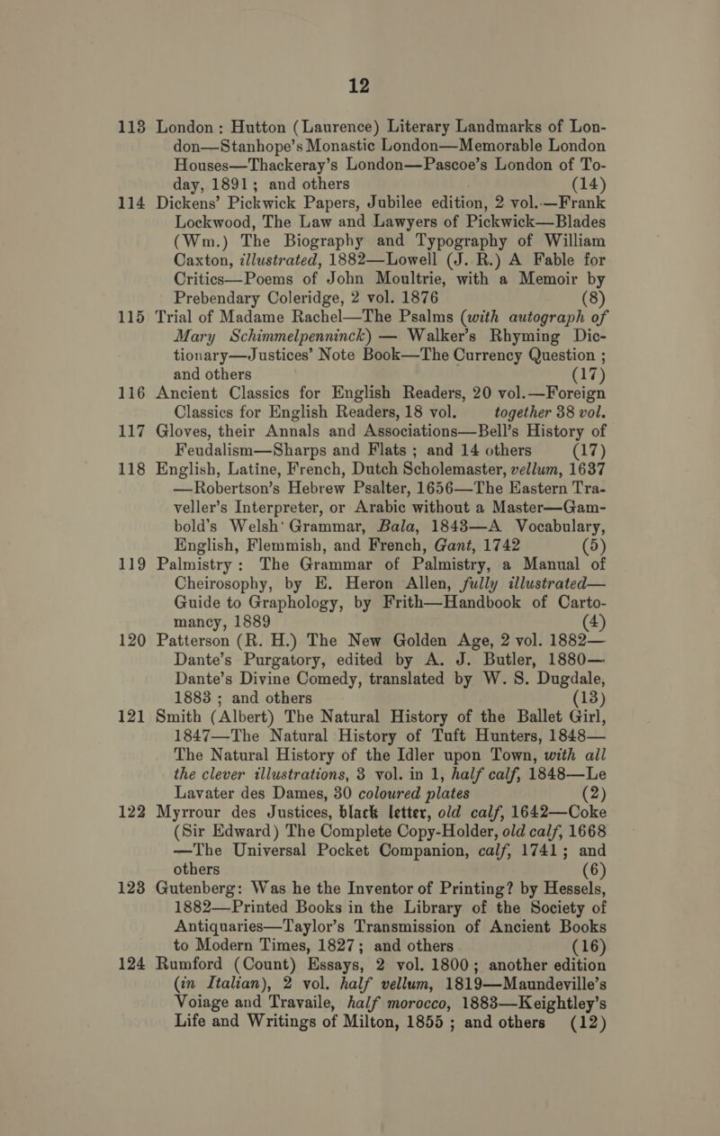 113 114 115 116 117 118 119 121 122 123 124 12 London : Hutton (Laurence) Literary Landmarks of Lon- don—Stanhope’s Monastic London—Memorable London Houses—Thackeray’s London—Pascoe’s London of To- day, 1891; and others (14) Dickens’ Pickwick Papers, Jubilee edition, 2 vol..—Frank Lockwood, The Law and Lawyers of Pickwick—Blades (Wm.) The Biography and Typography of William Caxton, illustrated, 1882—Lowell (J. .R.) A Fable for Critics—Poems of John Moultrie, with a Memoir by Prebendary Coleridge, 2 vol. 1876 (8) Trial of Madame Rachel—The Psalms (with autograph of Mary Schimmelpenninck) — Walker’s Rhyming Dic- tionary—Justices’ Note Book—The Currency Question ; and others 17) Ancient Classics for English Readers, 20 vol.—Foreign Classics for English Readers, 18 vol. together 38 vol. Gloves, their Annals and Associations—Bell’s History of Feudalism—Sharps and Flats ; and 14 others rT} English, Latine, French, Dutch Scholemaster, vellum, 1637 —Robertson’s Hebrew Psalter, 1656—The Eastern Tra- veller’s Interpreter, or Arabic without a Master—Gam- bold’s Welsh' Grammar, Bala, 1843—A Vocabulary, English, Flemmish, and French, Gant, 1742 (5) Palmistry: The Grammar of Palmistry, a Manual of Cheirosophy, by E. Heron Allen, fully illustrated— Guide to Graphology, by Frith—Handbook of Carto- mancy, 1889 (4) Patterson (R. H.) The New Golden Age, 2 vol. 1882— Dante’s Purgatory, edited by A. J. Butler, 1880— Dante’s Divine Comedy, translated by W. 8S. Dugdale, 1883 ; and others (13) Smith (Albert) The Natural History of the Ballet Girl, 1847—The Natural History of Tuft Hunters, 1848— The Natural History of the Idler upon Town, with all the clever illustrations, 3 vol. in 1, half calf, 1848—Le Lavater des Dames, 30 coloured plates (2) Myrrour des Justices, black letter, old calf, 1642—Coke (Sir Edward) The Complete Copy-Holder, old calf, 1668 —The Universal Pocket Companion, calf, 1741; and others (6) Gutenberg: Was he the Inventor of Printing? by Hessels, 1882—-Printed Books in the Library of the Society of Antiquaries—Taylor’s Transmission of Ancient Books to Modern Times, 1827; and others (16) Rumford (Count) Essays, 2 vol. 1800; another edition (in Italian), 2 vol. half vellum, 1819—Maundeville’s Voiage and Travaile, half morocco, 1883—Keightley’s